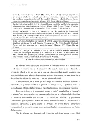 Producción científica 2008-2013

Grau, S.; Tortosa, M.T.; Moliner, M.; López, R.M. (2010). Trabajo conjunto de
profesores y estudiantes en la obtención de una estrategia de mejora en la orientación
del estudiante universitario. En M.T. Tortosa, J.D. Álvarez, y N. Pellín (Coord.) Nuevas
titulaciones y cambio universitario. Alicante. ICE. Universidad de Alicante.
Pareja, J.M.; Álvarez, J.D. (2011). ¿Es posible una transición pacífica?. La transición
educativa es una cuestión colectiva. En M.C. Gómez, y J.D. Álvarez (Coord.) El trabajo
colaborativo como indicador de calidad del EEES. Volumen II. Alcoy. Marfil.
Álvarez, J.D.; Francés, J.; Vega, A.M.; y López, A. (2011). La transición del alumnado de

Educación Secundaria a la Universidad: un reto para la investigación. En M.T. Tortosa,
J.D. Álvarez, y N. Pellín (Coord.) Diseño de buenas prácticas docentes en el contexto
actual. Alicante. ICE. Universidad de Alicante.
Grau, S.; Alonso, N.; Pellín, N.; Tremiño, B. (2011). La coordinación entre enseñanzas:
diseño de estrategias. En M.T. Tortosa, J.D. Álvarez, y N. Pellín (Coord.) Diseño de
buenas prácticas docentes en el contexto actual. Alicante. ICE. Universidad de
Alicante.
Tortosa, M.T.; Pareja, J.M.; Moncho, A. (2011). Cuarta transición: Modelos teóricos de
orientación entre etapas educativas y su concreción en el acceso a la Universidad. En
M.T. Tortosa, J.D. Álvarez, y N. Pellín (Coord.) Diseño de buenas prácticas docentes
en el contexto actual. Alicante. ICE. Universidad de Alicante.
Cuadro I.- Publicaciones de la Red de Investigación

En este caso hemos optado por introducirnos de lleno en el mundo de la orientación en
la educación secundaria, porque estamos convencidos que el conocer cómo se desarrolla la
orientación educativa en un nivel en el que ya está consolidada puede aportarnos una
información interesante a la hora de argumentar acciones dentro de un proyecto universitario
de tutorización, orientación, transición,… o como queramos llamarle.
Y concretamente, en el tema que nos ocupa, la transición educativa secundaria –
universidad, si queremos establecer un proyecto de trabajo sólido, no podemos obviar el
historial que en el terreno de la orientación presenta el alumnado inmerso es esta transición.
Estas convicciones en la necesidad de conocer el “antes” para planificar el “durante” y
el “después” son las que nos hace interesarnos en el trabajo que se realiza en el nivel inicial de
la transición universitaria con relación a la orientación académica y profesional.
Consideramos que el punto de partida del proceso de transición hacia la Universidad es la
Educación Secundaria, y para diseñar un proyecto de acción tutorial universitario
contextualizado es necesario conocer como se desarrolla el proceso orientador en los Centros
de Secundaria.
Nos detendremos específicamente en la orientación profesional, aunque es muy difícil

3048

 