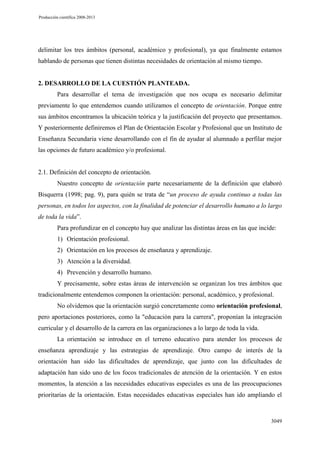 Producción científica 2008-2013

delimitar los tres ámbitos (personal, académico y profesional), ya que finalmente estamos
hablando de personas que tienen distintas necesidades de orientación al mismo tiempo.

2. DESARROLLO DE LA CUESTIÓN PLANTEADA.
Para desarrollar el tema de investigación que nos ocupa es necesario delimitar
previamente lo que entendemos cuando utilizamos el concepto de orientación. Porque entre
sus ámbitos encontramos la ubicación teórica y la justificación del proyecto que presentamos.
Y posteriormente definiremos el Plan de Orientación Escolar y Profesional que un Instituto de
Enseñanza Secundaria viene desarrollando con el fin de ayudar al alumnado a perfilar mejor
las opciones de futuro académico y/o profesional.

2.1. Definición del concepto de orientación.
Nuestro concepto de orientación parte necesariamente de la definición que elaboró
Bisquerra (1998; pag. 9), para quién se trata de “un proceso de ayuda continuo a todas las
personas, en todos los aspectos, con la finalidad de potenciar el desarrollo humano a lo largo
de toda la vida”.
Para profundizar en el concepto hay que analizar las distintas áreas en las que incide:
1) Orientación profesional.
2) Orientación en los procesos de enseñanza y aprendizaje.
3) Atención a la diversidad.
4) Prevención y desarrollo humano.
Y precisamente, sobre estas áreas de intervención se organizan los tres ámbitos que
tradicionalmente entendemos componen la orientación: personal, académico, y profesional.
No olvidemos que la orientación surgió concretamente como orientación profesional,
pero aportaciones posteriores, como la "educación para la carrera", proponían la integración
curricular y el desarrollo de la carrera en las organizaciones a lo largo de toda la vida.
La orientación se introduce en el terreno educativo para atender los procesos de
enseñanza aprendizaje y las estrategias de aprendizaje. Otro campo de interés de la
orientación han sido las dificultades de aprendizaje, que junto con las dificultades de
adaptación han sido uno de los focos tradicionales de atención de la orientación. Y en estos
momentos, la atención a las necesidades educativas especiales es una de las preocupaciones
prioritarias de la orientación. Estas necesidades educativas especiales han ido ampliando el

3049

 