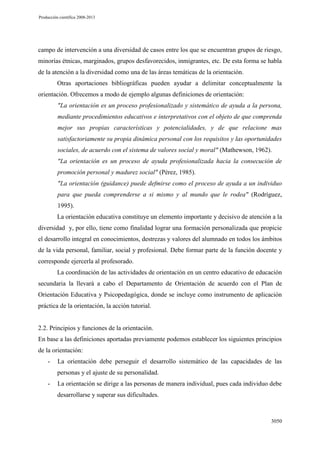 Producción científica 2008-2013

campo de intervención a una diversidad de casos entre los que se encuentran grupos de riesgo,
minorías étnicas, marginados, grupos desfavorecidos, inmigrantes, etc. De esta forma se habla
de la atención a la diversidad como una de las áreas temáticas de la orientación.
Otras aportaciones bibliográficas pueden ayudar a delimitar conceptualmente la
orientación. Ofrecemos a modo de ejemplo algunas definiciones de orientación:
"La orientación es un proceso profesionalizado y sistemático de ayuda a la persona,
mediante procedimientos educativos e interpretativos con el objeto de que comprenda
mejor sus propias características y potencialidades, y de que relacione mas
satisfactoriamente su propia dinámica personal con los requisitos y las oportunidades
sociales, de acuerdo con el sistema de valores social y moral" (Mathewson, 1962).
"La orientación es un proceso de ayuda profesionalizada hacia la consecución de
promoción personal y madurez social" (Pérez, 1985).
"La orientación (guidance) puede defmirse como el proceso de ayuda a un individuo
para que pueda comprenderse a si mismo y al mundo que le rodea" (Rodríguez,
1995).
La orientación educativa constituye un elemento importante y decisivo de atención a la
diversidad y, por ello, tiene como finalidad lograr una formación personalizada que propicie
el desarrollo integral en conocimientos, destrezas y valores del alumnado en todos los ámbitos
de la vida personal, familiar, social y profesional. Debe formar parte de la función docente y
corresponde ejercerla al profesorado.
La coordinación de las actividades de orientación en un centro educativo de educación
secundaria la llevará a cabo el Departamento de Orientación de acuerdo con el Plan de
Orientación Educativa y Psicopedagógica, donde se incluye como instrumento de aplicación
práctica de la orientación, la acción tutorial.

2.2. Principios y funciones de la orientación.
En base a las definiciones aportadas previamente podemos establecer los siguientes principios
de la orientación:
-

La orientación debe perseguir el desarrollo sistemático de las capacidades de las
personas y el ajuste de su personalidad.

-

La orientación se dirige a las personas de manera individual, pues cada individuo debe
desarrollarse y superar sus dificultades.

3050

 