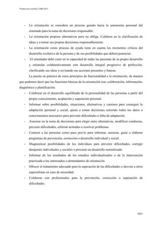 Producción científica 2008-2013

-

La orientación se considera un proceso guiado hacia la autonomía personal del
orientado para la toma de decisiones responsable.

-

La orientación propone alternativas pero no obliga. Colabora en la clarificación de
ideas y a tomar sus propias decisiones responsablemente.

-

La orientación como proceso de ayuda tiene en cuenta los momentos críticos del
desarrollo evolutivo de la persona y de sus posibilidades que deberá potenciar.

-

El orientador debe creer en la capacidad de todas las personas de su propio desarrollo
y estimular colaborativamente este desarrollo integral progresivo de perfección,
clarificando sus ideas y revisando sus acciones presentes y futuras.
La puesta en práctica de estos principios da funcionalidad a la orientación, de manera

que podemos decir que las funciones básicas de la orientación son: colaboración, información,
diagnóstico y planificación.
-

Colaborar en el desarrollo equilibrado de la personalidad de las personas a partir del
propio conocimiento, aceptación y superación personal.

-

Informar sobre posibilidades, situaciones, alternativas y caminos para conseguir la
adaptación personal y social, ajuste a tomar decisiones teniendo todos los datos o
conocimientos necesarios para prevenir dificultades o falta de adaptación.

-

Asesorar en la toma de decisiones para elegir entre alternativas, modificar conductas,
prevenir dificultades, reforzar actitudes o resolver problemas.

-

Conocer a las personas como paso previo para informar, asesorar, guiar o elaborar
programas de prevención, corrección o desarrollo individual y social.

-

Diagnosticar posibilidades de los individuos para prevenir dificultades, corregir
desajustes individuales y sociales o procurar un desarrollo normalizado.

-

Informar de los resultados de los estudios individualizados o de la intervención
practicada a los interesados o demandantes de orientación.

-

Ofrecer el tratamiento adecuado para la superación de las dificultades o desviar a otros
especialistas en caso de necesidad.

-

Colaborar con profesionales para la prevención, corrección o superación de
dificultades.

3051

 