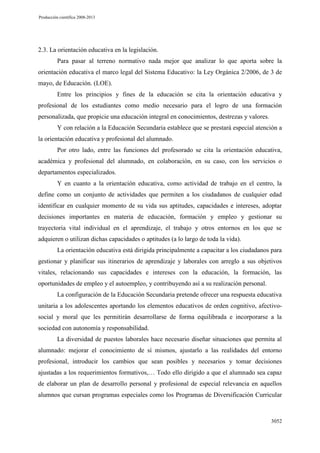 Producción científica 2008-2013

2.3. La orientación educativa en la legislación.
Para pasar al terreno normativo nada mejor que analizar lo que aporta sobre la
orientación educativa el marco legal del Sistema Educativo: la Ley Orgánica 2/2006, de 3 de
mayo, de Educación. (LOE).
Entre los principios y fines de la educación se cita la orientación educativa y
profesional de los estudiantes como medio necesario para el logro de una formación
personalizada, que propicie una educación integral en conocimientos, destrezas y valores.
Y con relación a la Educación Secundaria establece que se prestará especial atención a
la orientación educativa y profesional del alumnado.
Por otro lado, entre las funciones del profesorado se cita la orientación educativa,
académica y profesional del alumnado, en colaboración, en su caso, con los servicios o
departamentos especializados.
Y en cuanto a la orientación educativa, como actividad de trabajo en el centro, la
define como un conjunto de actividades que permiten a los ciudadanos de cualquier edad
identificar en cualquier momento de su vida sus aptitudes, capacidades e intereses, adoptar
decisiones importantes en materia de educación, formación y empleo y gestionar su
trayectoria vital individual en el aprendizaje, el trabajo y otros entornos en los que se
adquieren o utilizan dichas capacidades o aptitudes (a lo largo de toda la vida).
La orientación educativa está dirigida principalmente a capacitar a los ciudadanos para
gestionar y planificar sus itinerarios de aprendizaje y laborales con arreglo a sus objetivos
vitales, relacionando sus capacidades e intereses con la educación, la formación, las
oportunidades de empleo y el autoempleo, y contribuyendo así a su realización personal.
La configuración de la Educación Secundaria pretende ofrecer una respuesta educativa
unitaria a los adolescentes aportando los elementos educativos de orden cognitivo, afectivosocial y moral que les permitirán desarrollarse de forma equilibrada e incorporarse a la
sociedad con autonomía y responsabilidad.
La diversidad de puestos laborales hace necesario diseñar situaciones que permita al
alumnado: mejorar el conocimiento de sí mismos, ajustarlo a las realidades del entorno
profesional, introducir los cambios que sean posibles y necesarios y tomar decisiones
ajustadas a los requerimientos formativos,… Todo ello dirigido a que el alumnado sea capaz
de elaborar un plan de desarrollo personal y profesional de especial relevancia en aquellos
alumnos que cursan programas especiales como los Programas de Diversificación Curricular

3052

 