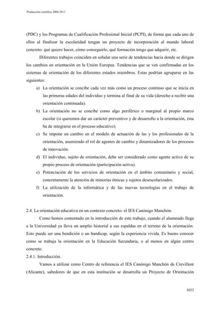 Producción científica 2008-2013

(PDC) y los Programas de Cualificación Profesional Inicial (PCPI), de forma que cada uno de
ellos al finalizar la escolaridad tengan un proyecto de incorporación al mundo laboral
concreto: qué quiero hacer, cómo conseguirlo, qué formación tengo que adquirir, etc.
Diferentes trabajos coinciden en señalar una serie de tendencias hacia donde se dirigen
los cambios en orientación en la Unión Europea. Tendencias que se ven confirmadas en los
sistemas de orientación de los diferentes estados miembros. Estas podrían agruparse en las
siguientes:
a) La orientación se concibe cada vez más como un proceso continuo que se inicia en
las primeras edades del individuo y termina al final de su vida (derecho a recibir una
orientación continuada).
b) La orientación no se concibe como algo periférico o marginal al propio marco
escolar (si queremos dar un carácter preventivo y de desarrollo a la orientación, ésta
ha de integrarse en el proceso educativo).
c) Se impone un cambio en el modelo de actuación de las y los profesionales de la
orientación, asumiendo el rol de agentes de cambio y dinamizadores de los procesos
de innovación.
d) El individuo, sujeto de orientación, debe ser considerado como agente activo de su
propio proceso de orientación (participación activa).
e) Potenciación de los servicios de orientación en el ámbito comunitario y social,
concretamente la atención de minorías étnicas y sujetos desescolarizados.
f) La utilización de la informática y de las nuevas tecnologías en el trabajo de
orientación.

2.4. La orientación educativa en un contexto concreto: el IES Canónigo Manchón.
Como hemos comentado en la introducción de este trabajo, cuando el alumnado llega
a la Universidad ya lleva un amplio historial a sus espaldas en el terreno de la orientación.
Esto puede ser una bendición o un handicap, según la experiencia vivida. Es bueno conocer
como se trabaja la orientación en la Educación Secundaria, o al menos en algún centro
concreto.
2.4.1. Introducción.
Vamos a utilizar como Centro de referencia el IES Canónigo Manchón de Crevillent
(Alicante), sabedores de que en esta institución se desarrolla un Proyecto de Orientación

3053

 