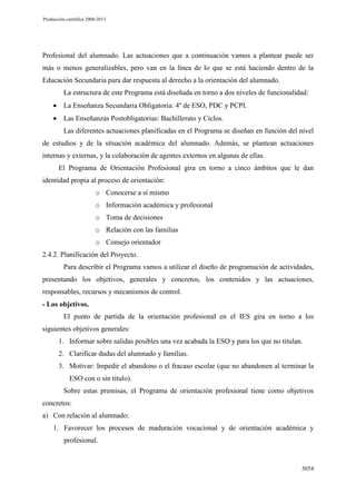 Producción científica 2008-2013

Profesional del alumnado. Las actuaciones que a continuación vamos a plantear puede ser
más o menos generalizables, pero van en la línea de lo que se está haciendo dentro de la
Educación Secundaria para dar respuesta al derecho a la orientación del alumnado.
La estructura de este Programa está diseñada en torno a dos niveles de funcionalidad:
La Enseñanza Secundaria Obligatoria: 4º de ESO, PDC y PCPI.
Las Enseñanzas Postobligatorias: Bachillerato y Ciclos.
Las diferentes actuaciones planificadas en el Programa se diseñan en función del nivel
de estudios y de la situación académica del alumnado. Además, se plantean actuaciones
internas y externas, y la colaboración de agentes externos en algunas de ellas.
El Programa de Orientación Profesional gira en torno a cinco ámbitos que le dan
identidad propia al proceso de orientación:
o Conocerse a sí mismo
o Información académica y profesional
o Toma de decisiones
o Relación con las familias
o Consejo orientador
2.4.2. Planificación del Proyecto.
Para describir el Programa vamos a utilizar el diseño de programación de actividades,
presentando los objetivos, generales y concretos, los contenidos y las actuaciones,
responsables, recursos y mecanismos de control.
- Los objetivos.
El punto de partida de la orientación profesional en el IES gira en torno a los
siguientes objetivos generales:
1. Informar sobre salidas posibles una vez acabada la ESO y para los que no titulan.
2. Clarificar dudas del alumnado y familias.
3. Motivar: Impedir el abandono o el fracaso escolar (que no abandonen al terminar la
ESO con o sin título).
Sobre estas premisas, el Programa de orientación profesional tiene como objetivos
concretos:
a) Con relación al alumnado:
1. Favorecer los procesos de maduración vocacional y de orientación académica y
profesional.

3054

 