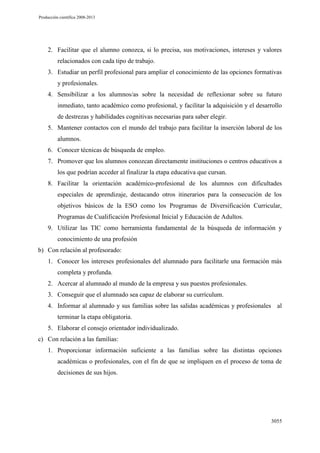 Producción científica 2008-2013

2. Facilitar que el alumno conozca, si lo precisa, sus motivaciones, intereses y valores
relacionados con cada tipo de trabajo.
3. Estudiar un perfil profesional para ampliar el conocimiento de las opciones formativas
y profesionales.
4. Sensibilizar a los alumnos/as sobre la necesidad de reflexionar sobre su futuro
inmediato, tanto académico como profesional, y facilitar la adquisición y el desarrollo
de destrezas y habilidades cognitivas necesarias para saber elegir.
5. Mantener contactos con el mundo del trabajo para facilitar la inserción laboral de los
alumnos.
6. Conocer técnicas de búsqueda de empleo.
7. Promover que los alumnos conozcan directamente instituciones o centros educativos a
los que podrían acceder al finalizar la etapa educativa que cursan.
8. Facilitar la orientación académico-profesional de los alumnos con dificultades
especiales de aprendizaje, destacando otros itinerarios para la consecución de los
objetivos básicos de la ESO como los Programas de Diversificación Curricular,
Programas de Cualificación Profesional Inicial y Educación de Adultos.
9. Utilizar las TIC como herramienta fundamental de la búsqueda de información y
conocimiento de una profesión
b) Con relación al profesorado:
1. Conocer los intereses profesionales del alumnado para facilitarle una formación más
completa y profunda.
2. Acercar al alumnado al mundo de la empresa y sus puestos profesionales.
3. Conseguir que el alumnado sea capaz de elaborar su currículum.
4. Informar al alumnado y sus familias sobre las salidas académicas y profesionales al
terminar la etapa obligatoria.
5. Elaborar el consejo orientador individualizado.
c) Con relación a las familias:
1. Proporcionar información suficiente a las familias sobre las distintas opciones
académicas o profesionales, con el fin de que se impliquen en el proceso de toma de
decisiones de sus hijos.

3055

 