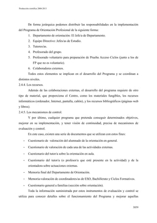 Producción científica 2008-2013

De forma jerárquica podemos distribuir las responsabilidades en la implementación
del Programa de Orientación Profesional de la siguiente forma:
1. Departamento de orientación: El Jefe/a de Departamento.
2. Equipo Directivo: Jefes/as de Estudio.
3. Tutores/as.
4. Profesorado del grupo.
5. Profesorado voluntario para preparación de Prueba Acceso Ciclos (junto a los de
FP que no es voluntario).
6. Colaboradores externos.
Todos estos elementos se implican en el desarrollo del Programa y se coordinan a
distintos niveles.
2.4.4. Los recursos.
Además de las colaboraciones externas, el desarrollo del programa requiere de otro
tipo de material, que proporciona el Centro, como los materiales fungibles, los recursos
informáticos (ordenador, Internet, pantalla, cañón), y los recursos bibliográficos (páginas web
y libros).
2.4.5. Los mecanismos de control.
Y por último, cualquier programa que pretenda conseguir determinados objetivos,
mejorar en su implementación, y tener visión de continuidad, precisa de mecanismos de
evaluación y control.
En este caso, existen una serie de documentos que se utilizan con estos fines:
-

Cuestionario de valoración del alumnado de la orientación en general.

-

Cuestionario de valoración de cada una de las actividades externas.

-

Cuestionario del tutor/a sobre la orientación en aula.

-

Cuestionario del tutor/a (o profesor/a que esté presente en la actividad) y de la
orientadora sobre actuaciones externas.

-

Memoria final del Departamento de Orientación.

-

Memoria-valoración de coordinadores/as de ESO, Bachillerato y Ciclos Formativos.

-

Cuestionario general a familias (sección sobre orientación).
Toda la información suministrada por estos instrumentos de evaluación y control se

utiliza para conocer detalles sobre el funcionamiento del Programa y mejorar aquellas

3059

 