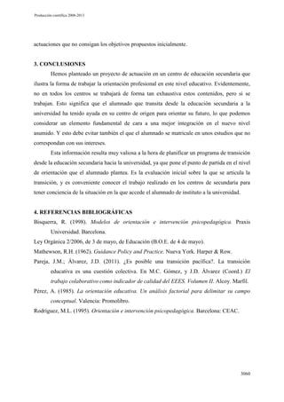 Producción científica 2008-2013

actuaciones que no consigan los objetivos propuestos inicialmente.

3. CONCLUSIONES
Hemos planteado un proyecto de actuación en un centro de educación secundaria que
ilustra la forma de trabajar la orientación profesional en este nivel educativo. Evidentemente,
no en todos los centros se trabajará de forma tan exhaustiva estos contenidos, pero si se
trabajan. Esto significa que el alumnado que transita desde la educación secundaria a la
universidad ha tenido ayuda en su centro de origen para orientar su futuro, lo que podemos
considerar un elemento fundamental de cara a una mejor integración en el nuevo nivel
asumido. Y esto debe evitar también el que el alumnado se matricule en unos estudios que no
correspondan con sus intereses.
Esta información resulta muy valiosa a la hora de planificar un programa de transición
desde la educación secundaria hacia la universidad, ya que pone el punto de partida en el nivel
de orientación que el alumnado plantea. Es la evaluación inicial sobre la que se articula la
transición, y es conveniente conocer el trabajo realizado en los centros de secundaria para
tener conciencia de la situación en la que accede el alumnado de instituto a la universidad.

4. REFERENCIAS BIBLIOGRÁFICAS
Bisquerra, R. (1998). Modelos de orientación e intervención psicopedagógica. Praxis
Universidad. Barcelona.
Ley Orgánica 2/2006, de 3 de mayo, de Educación (B.O.E. de 4 de mayo).
Mathewson, R.H. (1962). Guidance Policy and Practice. Nueva York. Harper & Row.
Pareja, J.M.; Álvarez, J.D. (2011). ¿Es posible una transición pacífica?. La transición
educativa es una cuestión colectiva. En M.C. Gómez, y J.D. Álvarez (Coord.) El
trabajo colaborativo como indicador de calidad del EEES. Volumen II. Alcoy. Marfil.
Pérez, A. (1985). La orientación educativa. Un análisis factorial para delimitar su campo
conceptual. Valencia: Promolibro.
Rodríguez, M.L. (1995). Orientación e intervención psicopedagógica. Barcelona: CEAC.

3060

 