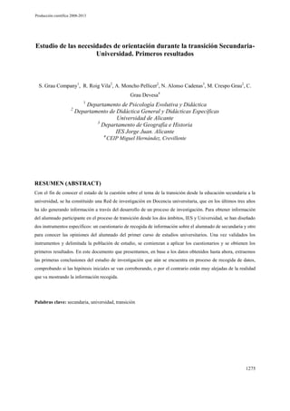 Producción científica 2008-2013

Estudio de las necesidades de orientación durante la transición SecundariaUniversidad. Primeros resultados

S. Grau Company1, R. Roig Vila2, A. Moncho Pellicer2, N. Alonso Cadenas3, M. Crespo Grau2, C.
Grau Devesa4
1

2

Departamento de Psicología Evolutiva y Didáctica
Departamento de Didáctica General y Didácticas Específicas
Universidad de Alicante
3
Departamento de Geografía e Historia
IES Jorge Juan. Alicante
4

CEIP Miguel Hernández, Crevillente

RESUMEN (ABSTRACT)
Con el fin de conocer el estado de la cuestión sobre el tema de la transición desde la educación secundaria a la
universidad, se ha constituido una Red de investigación en Docencia universitaria, que en los últimos tres años
ha ido generando información a través del desarrollo de un proceso de investigación. Para obtener información
del alumnado participante en el proceso de transición desde los dos ámbitos, IES y Universidad, se han diseñado
dos instrumentos específicos: un cuestionario de recogida de información sobre el alumnado de secundaria y otro
para conocer las opiniones del alumnado del primer curso de estudios universitarios. Una vez validados los
instrumentos y delimitada la población de estudio, se comienzan a aplicar los cuestionarios y se obtienen los
primeros resultados. En este documento que presentamos, en base a los datos obtenidos hasta ahora, extraemos
las primeras conclusiones del estudio de investigación que aún se encuentra en proceso de recogida de datos,
comprobando si las hipótesis iniciales se van corroborando, o por el contrario están muy alejadas de la realidad
que va mostrando la información recogida.

Palabras clave: secundaria, universidad, transición

1275

 