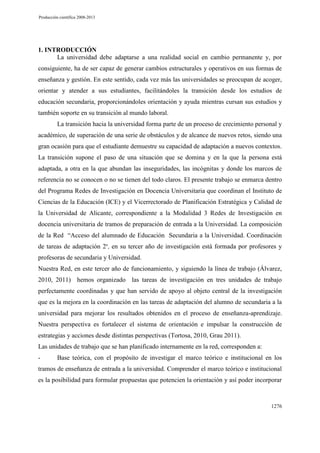 Producción científica 2008-2013

1. INTRODUCCIÓN
La universidad debe adaptarse a una realidad social en cambio permanente y, por
consiguiente, ha de ser capaz de generar cambios estructurales y operativos en sus formas de
enseñanza y gestión. En este sentido, cada vez más las universidades se preocupan de acoger,
orientar y atender a sus estudiantes, facilitándoles la transición desde los estudios de
educación secundaria, proporcionándoles orientación y ayuda mientras cursan sus estudios y
también soporte en su transición al mundo laboral.
La transición hacia la universidad forma parte de un proceso de crecimiento personal y
académico, de superación de una serie de obstáculos y de alcance de nuevos retos, siendo una
gran ocasión para que el estudiante demuestre su capacidad de adaptación a nuevos contextos.
La transición supone el paso de una situación que se domina y en la que la persona está
adaptada, a otra en la que abundan las inseguridades, las incógnitas y donde los marcos de
referencia no se conocen o no se tienen del todo claros. El presente trabajo se enmarca dentro
del Programa Redes de Investigación en Docencia Universitaria que coordinan el Instituto de
Ciencias de la Educación (ICE) y el Vicerrectorado de Planificación Estratégica y Calidad de
la Universidad de Alicante, correspondiente a la Modalidad 3 Redes de Investigación en
docencia universitaria de tramos de preparación de entrada a la Universidad. La composición
de la Red “Acceso del alumnado de Educación Secundaria a la Universidad. Coordinación
de tareas de adaptación 2”, en su tercer año de investigación está formada por profesores y
profesoras de secundaria y Universidad.
Nuestra Red, en este tercer año de funcionamiento, y siguiendo la línea de trabajo (Álvarez,
2010, 2011) hemos organizado las tareas de investigación en tres unidades de trabajo
perfectamente coordinadas y que han servido de apoyo al objeto central de la investigación
que es la mejora en la coordinación en las tareas de adaptación del alumno de secundaria a la
universidad para mejorar los resultados obtenidos en el proceso de enseñanza-aprendizaje.
Nuestra perspectiva es fortalecer el sistema de orientación e impulsar la construcción de
estrategias y acciones desde distintas perspectivas (Tortosa, 2010, Grau 2011).
Las unidades de trabajo que se han planificado internamente en la red, corresponden a:
-

Base teórica, con el propósito de investigar el marco teórico e institucional en los

tramos de enseñanza de entrada a la universidad. Comprender el marco teórico e institucional
es la posibilidad para formular propuestas que potencien la orientación y así poder incorporar

1276

 