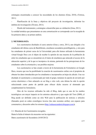 Producción científica 2008-2013

estrategias encaminadas a conocer las necesidades de los alumnos (Grau, 2010), (Tortosa,
2011)
-

Planificación de la línea y objetivos del proyecto de investigación, delimitar los

ámbitos de investigación (Álvarez, 2011).
-

Diseño del instrumento y estrategias a desarrollar para su validación (Grau, 2011).

La unidad temática que presentamos en esta comunicación se corresponde con la recogida de
los primeros datos y un primer análisis.

2. METODOLOGÍA
Los cuestionarios diseñados el curso anterior (Grau y otros, 2011), uno dirigido a los
estudiantes del último curso de Bachillerato, enseñanza secundaria postobligatoria, y otro para
los estudiantes de primer curso de la Universidad; para ello hemos utilizado la herramienta
virtual Google Docs con el objeto de recabar la opinión de una muestra de la población de
entre los estudiantes que se encuentran en el tramo de enseñanza que antecede al acceso de la
educación superior y de la que se incorpora a la misma, partiendo de las percepciones de los
estudiantes sobre la orientación y sus posibles mejoras.
Los cuestionarios se han creado a través de la herramienta de Formularios en Google
Docs, recurso que nos ha posibilitado la creación de cuestionarios online con el propósito de
obtener los datos introducidos por los estudiantes e incorporarlos en hojas de cálculo. Una vez
diseñado el cuestionario y consensuado por todo el grupo, teníamos la opción de enviarlo por
correo electrónico o bien enlazarlo en un blog o sitio web, esta última ha sido la opción
seleccionada como punto de partida para ofrecer dicho recurso al alumnado que
cumplimentará los formularios.
Otro de los recursos utilizados ha sido el Blog, dado que es uno de los medios
tecnológicos con mayor impacto en los entornos educativos y que según del Toro (2009), el
blog puede ser definido como un sitio Web para la publicación de noticias o artículos
(llamados post) en orden cronológico inverso (las más recientes arriba), con espacio para
comentarios y discusión sobre los mismos (http://reduasecundaria.blogspot.com/).

2.1. Muestra de los Cuestionarios recogidos.
Hasta la fecha el número de encuestas son las siguientes:
Datos cuestionario de Secundaria (16/05/2012)
1277

 