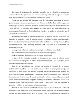 Producción científica 2008-2013

En cuanto al profesorado, los resultados aportados por su valoración se plasman en
distintos informes. Posteriormente, y en reuniones de trabajo colaborativo, se ponen en común
estas conclusiones con el fin de consensuar los resultados finales.
Sobre las aportaciones del alumnado, toda la información recopilada se somete
posteriormente a tratamiento, analizando los distintos resultados. Este análisis sigue una
metodología de análisis cualitativo, basado en la inducción de categorías. Dentro del apartado
“otros aspectos” el alumnado puede exponer de forma abierta sus impresiones sobre la
metodología, el material, la funcionalidad del trabajo y el grado de satisfacción en el
desarrollo de la experiencia.
Los datos recopilados se sistematizan mediante un proceso sucesivo de elaboración
inductiva de categorías a partir de las observaciones específicas reseñadas por el alumnado.
Es un procedimiento común en este tipo de estudios cualitativos (Arnáiz y Castejón, 2001;
Lecompte y Preissle, 1993; Millares y Huberman, 1994), y a través de él se obtuvieron las
siguientes categorías:
a) La que hace referencia explícita a la estrategia metodológica desarrollada.
b) La relativa a los materiales utilizados en el desarrollo de la práctica.
c) Y la relacionada con las estrategias de trabajo colaborativo.
A través de los resultados obtenidos se introducirán, con vistas al próximo curso,
modificaciones en el programa de trabajo, fundamentalmente en la Guía de prácticas, en un
intento de aumentar su funcionalidad.
Una de las aportaciones mas valiosas que permite la creación de un equipo
multidisciplinar es, además de poder contar con especialistas en investigación que puedan
desarrollar la parte técnica del proyecto, el poder contar con observadores externos del
desarrollo del proceso metodológico (profesorado ajeno al programa), que evalúen el
funcionamiento de las sesiones de trabajo y emitan los informes correspondientes. Al igual
que el alumnado integrante del equipo (un alumno y dos alumnas), participante activos de la
implantación del proyecto el pasado curso escolar, y que ahora emite su valoración a
posteriori y colabora en la orientación del alumnado actual.
En vista de la envergadura que estaba tomando el proyecto, nos planteamos la posibilidad
de introducir una innovación: el dar publicidad al trabajo realizado. Nos encontramos ya en
una de las fases finales del proyecto, y creemos estar en condiciones de presentar la

 
