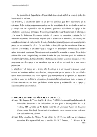 Producción científica 2008-2013

-

La transición de Secundaria a Universidad sigue siendo difícil, a pesar de todos los

intentos que se realizan.
En definitiva, la orientación debe ser un proceso continuo que debe incardinarse en la
estructura de las instituciones para garantizar que las necesidades de los implicados se cubran
y cumpla con las expectativas que se propone, generando actuaciones de apoyo a los
estudiantes y diseñando estrategias de información para favorecer la capacidad de adaptación
y la toma de decisiones. En nuestra opinión, el proceso de transición y adaptación del
estudiante al entorno universitario, requiere que se establezca la estructura, los cauces y los
procedimientos para la participación de todos. Serán funciones diferentes pero necesarias para
potenciar una orientación eficaz. Por otro lado, es innegable que los estudiantes deben ser
asistidos y orientados, es un derecho que se recoge en los documentos normativos de nuestro
actual sistema de enseñanza. Sin embargo, esta orientación no queda en manos de un único
responsable, es un compromiso y un deber de todos los que formamos parte del proceso de
enseñanza-aprendizaje. Este es el modelo y la línea para construir y diseñar las acciones y los
programas que den apoyo a un estudiante que va a iniciar su transición a una carrera
profesional.
El abandono y el fracaso en el primer año de entrada a la universidad se pueden reducir
cuando se impulsan acciones coordinadas y congruentes que se ajustan a las necesidades
reales de los estudiantes y de todos aquellos que intervenimos en ese proceso. Es necesario
ampliar a todos los ámbitos la orientación. Se necesita la implicación de todos y superar el
modelo centrado en un único profesional como agente y responsable en el apoyo y
asesoramiento a los estudiantes.

5. REFERENCIAS BIBLIOGRÁFICAS Y WEBGRAFÍA
Álvarez, J.D., Francés, J., Vega, Ana M., & López, A. (2011). La transición del alumnado de
Educación Secundaria a la Universidad: un reto para la investigación. En M.T.
Tortosa, J.D. Álvarez, & N. Pellín (Coord.). IX Jornadas Redes en Docencia
Universitaria. Diseño de buenas prácticas docentes en el contexto actual. Alicante:
ICE Universidad de Alicante.
Álvarez, J.D., Moncho, A., Alonso, N., & López, A. (2010). Las redes de investigación
educativa. Una oportunidad para el cambio. En M.T. Tortosa, J.D. Álvarez, & N.
1285

 