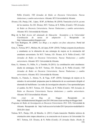 Producción científica 2008-2013

Pellín (Coord.). VIII Jornadas de Redes en Docencia Universitaria. Nuevas
titulaciones y cambio universitario. Alicante: ICE Universidad de Alicante.
Álvarez, J.D., Pareja, J.M., López, R.Mª., & Moliner, M. (2010). Transición a la UA: ya eres
de los nuestros. En J.D. Álvarez, M.T. Tortosa, & N. Pellín, (Coord.). VIII Jornadas
de Redes en Docencia Universitaria. Nuevas Titulaciones y cambio universitario.
Alicante: ICE. Universidad de Alicante.
Blog de la Red Acceso del alumnado de Educación Secundaria a la Universidad.
Coordinación
de
tareas
de
adaptación
2.
Recuperado
en
http://reduasecundaria.blogspot.com/
Del Toro Rodríguez, M. (2009). Los Blogs y su empleo con fines educativos. Portal del
Varona.
Grau, S., Tortosa, Mª.T., Moliner, M., & López, R.Mª. (2010). Trabajo conjunto de profesores
y estudiantes en la obtención de una estrategia de mejora en la orientación del
estudiante universitario. En M.T. Tortosa, J.D. Álvarez, & N. Pellín (Coord.). VIII
Jornadas de Redes en Docencia Universitaria. Nuevas Titulaciones y cambio
universitario. Alicante: ICE. Universidad de Alicante.
Grau, S.; Alonnso, N.; Pellín, N. y Tremiño, B (2011). La coordinación entre enseñanzas:
diseño de estrategias. En M.T. Tortosa, J.D. Álvarez, & N. Pellín (Coord.). VIII
Jornadas de Redes en Docencia Universitaria. Nuevas Titulaciones y cambio
universitario. Alicante: ICE. Universidad de Alicante.
Moncho, A., Francés, J., Alonso, N., & Vega, A.Mª. (2010). Estrategia de mejora en la
entrada a la universidad: propuestas para la elaboración de un cuestionario dirigido al
alumnado de bachillerato. Las redes de investigación educativa. Una oportunidad para
el cambio. En M.T. Tortosa, J.D. Álvarez, & N. Pellín (Coord.). VIII Jornadas de
Redes en Docencia Universitaria Nuevas titulaciones y cambio universitario.
Alicante: ICE Universidad de Alicante.
Cómo

crear
un
blog
en
blogger.
Recuperado
en
http://utilidadesinternet.blogspot.com/2011/04/como-crear-un-blog-en-blogger.html
Programa de Redes de Investigación en Docencia Universitaria 2011. ICE, Universidad de
Alicante. Recuperado de http://web.ua.es/es/ice/redes/2011/proyectos-modalidad-iii2010-2011.html
Tortosa, M.T., Pareja, J.M., & Moncho, A. (2011). Cuarta transición: Modelos teóricos de
orientación entre etapas educativas y su concreción en el acceso a la Universidad. En
M.T. Tortosa, J.D. Álvarez, & N. Pellín (Coord.). IX Jornadas Redes. Diseño de
1286

 