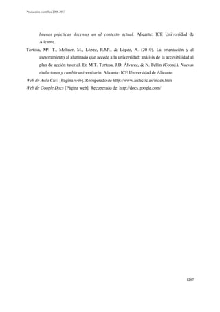 Producción científica 2008-2013

buenas prácticas docentes en el contexto actual. Alicante: ICE Universidad de
Alicante.
Tortosa, Mª. T., Moliner, M., López, R.Mª., & López, A. (2010). La orientación y el
asesoramiento al alumnado que accede a la universidad: análisis de la accesibilidad al
plan de acción tutorial. En M.T. Tortosa, J.D. Álvarez, & N. Pellín (Coord.). Nuevas
titulaciones y cambio universitario. Alicante: ICE Universidad de Alicante.
Web de Aula Clic. [Página web]. Recuperado de http://www.aulaclic.es/index.htm
Web de Google Docs [Página web]. Recuperado de http://docs.google.com/

1287

 