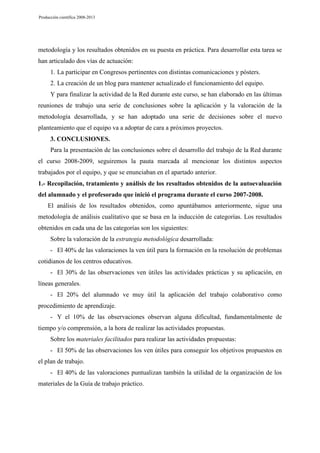 Producción científica 2008-2013

metodología y los resultados obtenidos en su puesta en práctica. Para desarrollar esta tarea se
han articulado dos vías de actuación:
1. La participar en Congresos pertinentes con distintas comunicaciones y pósters.
2. La creación de un blog para mantener actualizado el funcionamiento del equipo.
Y para finalizar la actividad de la Red durante este curso, se han elaborado en las últimas
reuniones de trabajo una serie de conclusiones sobre la aplicación y la valoración de la
metodología desarrollada, y se han adoptado una serie de decisiones sobre el nuevo
planteamiento que el equipo va a adoptar de cara a próximos proyectos.
3. CONCLUSIONES.
Para la presentación de las conclusiones sobre el desarrollo del trabajo de la Red durante
el curso 2008-2009, seguiremos la pauta marcada al mencionar los distintos aspectos
trabajados por el equipo, y que se enunciaban en el apartado anterior.
1.- Recopilación, tratamiento y análisis de los resultados obtenidos de la autoevaluación
del alumnado y el profesorado que inició el programa durante el curso 2007-2008.
El análisis de los resultados obtenidos, como apuntábamos anteriormente, sigue una
metodología de análisis cualitativo que se basa en la inducción de categorías. Los resultados
obtenidos en cada una de las categorías son los siguientes:
Sobre la valoración de la estrategia metodológica desarrollada:
- El 40% de las valoraciones la ven útil para la formación en la resolución de problemas
cotidianos de los centros educativos.
- El 30% de las observaciones ven útiles las actividades prácticas y su aplicación, en
líneas generales.
- El 20% del alumnado ve muy útil la aplicación del trabajo colaborativo como
procedimiento de aprendizaje.
- Y el 10% de las observaciones observan alguna dificultad, fundamentalmente de
tiempo y/o comprensión, a la hora de realizar las actividades propuestas.
Sobre los materiales facilitados para realizar las actividades propuestas:
- El 50% de las observaciones los ven útiles para conseguir los objetivos propuestos en
el plan de trabajo.
- El 40% de las valoraciones puntualizan también la utilidad de la organización de los
materiales de la Guía de trabajo práctico.

 