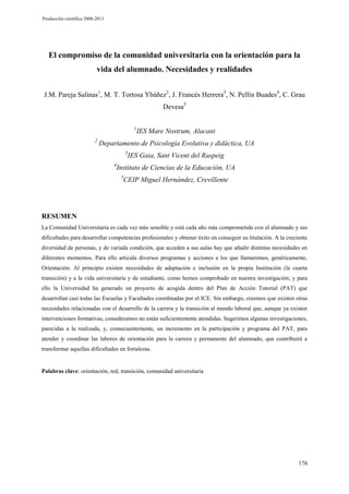 Producción científica 2008-2013

El compromiso de la comunidad universitaria con la orientación para la
vida del alumnado. Necesidades y realidades
J.M. Pareja Salinas1, M. T. Tortosa Ybáñez2, J. Francés Herrera3, N. Pellín Buades4, C. Grau
Devesa5
1
2

IES Mare Nostrum, Alacant

Departamento de Psicología Evolutiva y didáctica, UA
3
4

IES Gaia, Sant Vicent del Raspeig

Instituto de Ciencias de la Educación, UA
5

CEIP Miguel Hernández, Crevillente

RESUMEN
La Comunidad Universitaria es cada vez más sensible y está cada año más comprometida con el alumnado y sus
dificultades para desarrollar competencias profesionales y obtener éxito en conseguir su titulación. A la creciente
diversidad de personas, y de variada condición, que acceden a sus aulas hay que añadir distintas necesidades en
diferentes momentos. Para ello articula diversos programas y acciones a los que llamaremos, genéricamente,
Orientación. Al principio existen necesidades de adaptación e inclusión en la propia Institución (la cuarta
transición) y a la vida universitaria y de estudiante, como hemos comprobado en nuestra investigación; y para
ello la Universidad ha generado un proyecto de acogida dentro del Plan de Acción Tutorial (PAT) que
desarrollan casi todas las Escuelas y Facultades coordinadas por el ICE. Sin embargo, creemos que existen otras
necesidades relacionadas con el desarrollo de la carrera y la transición al mundo laboral que, aunque ya existen
intervenciones formativas, consideramos no están suficientemente atendidas. Sugerimos algunas investigaciones,
parecidas a la realizada, y, consecuentemente, un incremento en la participación y programa del PAT, para
atender y coordinar las labores de orientación para la carrera y permanente del alumnado, que contribuirá a
transformar aquellas dificultades en fortalezas.

Palabras clave: orientación, red, transición, comunidad universitaria

176

 