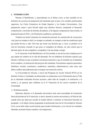 Producción científica 2008-2013

1. INTRODUCCIÓN
Durante el Bachillerato, y especialmente en el último curso, se han sucedido en los
Institutos las acciones de preparación del alumnado para el paso a los estudios profesionales
superiores: los Ciclos Formativos de Grado Superior y los Grados Universitarios. Esta
preparación, mejor o peor llevada según muy distintos factores, comprende el desarrollo
competencial y curricular de distintas disciplinas, el de algunas competencias transversales, la
preparación para la PAU, y la Orientación académica y profesional.
Tratamos de incluir elementos de orientación personal, de construcción de un proyecto
vital, pero no siempre es fácil, no siempre se entiende, no siempre se dan las condiciones para
que pueda llevarse a cabo. Pero hay que tomar una decisión que, a veces, se produce en la
cola de Secretaría, mirando lo que pone el compañero de delante, sin más criterio que la
decisión ajena, de una compañera o compañero o de una amiga o amigo.
La 4ª transición, la del Bachillerato a la Universidad, es una de las más complejas por lo
que supone de cambios en la vida del alumnado. Por eso hablamos de distintos aspectos que
afectan o influyen en que se produzca una buena transición o que el resultado sea el abandono
de los estudios y la destrucción del proyecto del estudiante. Encontramos aspectos personales,
familiares, sociales, económicos, académicos, materiales, administrativos, entre otros, que
deben confluir adecuadamente para conseguir una transición exitosa.
La Universidad de Alicante, a través del Programa de Acción Tutorial (PAT) en los
distintos Centros y Facultades, ha demostrado su compromiso con la Orientación para la Vida
de su alumnado realizando diversas acciones, sobre todo de Acogida a la institución y la
carrera y, en general, para colaborar en la 4ª Transición de los nuevos miembros de la
Comunidad.
1.1 Problema/cuestión
Queremos detectar si el alumnado universitario tiene otras necesidades de orientación
fuera del periodo de la 4ª transición, es decir, durante la carrera universitaria y al final de ella,
cuando tiene que optar por acceder al mundo laboral o continuar su formación haciendo un
postgrado. A tal objeto, hemos preguntado al profesorado tutor de la Universidad de Alicante
(UA), en un taller sobre acción tutorial, para recabar información y a la vista de los resultados
obtenidos acometer futuros estudios e investigaciones.

177

 