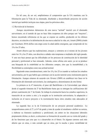 Producción científica 2008-2013

En tal caso, de ser así, ampliaríamos el compromiso que la UA mantiene con la
Orientación para la Vida de su alumnado, diseñando y desarrollando proyectos de acción
tutorial que también incluyan esas etapas, para los próximos años.
1.2 Revisión de la literatura
Aunque encontramos detractores de esta nueva “actitud” tutorial con el alumnado
universitario, en el sentido de que no hace falta ocuparnos de ellos porque son “mayores”,
hemos encontrado referencias en las que se expone un cambio, producido en los últimos
decenios, en relación a la delimitación de una nueva edad de la vida; así, Arnett (2004) (citado
por Guichard, 2010) define esta etapa como la edad adulta emergente, que comprende de los
18 a los 25 años.
Arnett observa que las exploraciones, ensayos y centrarse en sí mismo de los jóvenes
entre los 18 y los 25 años, son descritos a edades más tempranas a mediados del siglo pasado.
Y esto nos hace pensar que las dificultades en los procesos de construcción de la identidad
personal y profesional se han retrasado. Además, como afirma este autor, ya no se produce
una búsqueda de la estabilidad en los diferentes campos, sino que la inestabilidad y la
flexibilidad se contemplan como una actitud normal.
Siguiendo estas consideraciones, entre los 18 y los 25 es cuando se realizan los estudios
universitarios, por lo que habría que continuar con la acción tutorial como instrumento para la
Orientación. Aunque estamos de acuerdo con Álvarez (2009) en establecer tres fases en la
Orientación del alumnado universitario, las catalogamos y denominamos de otra forma:
La primera es la 4ª transición, el paso del Bachillerato a la Universidad, que abarca
desde el segundo trimestre de 2º de Bachillerato hasta que se entregan las calificaciones del
primer cuatrimestre de 1º de Grado. Se trabaja la orientación hacia los estudios superiores, la
transición de un centro a otro y la acogida en la institución universitaria, la adaptación e
inclusión en el nuevo proyecto o la reorientación hacia otros estudios más adecuados al
alumnado.
La segunda fase es la de Construcción de un proyecto personal académico. La
temporalizamos entre el 2º y el 4º de grado y trata de ayudar al estudiante a definir su carrera,
a elaborar su itinerario académico y profesional, sin entrar en las situaciones laborales
propiamente dichas; es decir, a estructurar su formación de acuerdo con su visión del grado y
de las funciones que cree que va a desarrollar en el futuro. En algunas carreras será más
abierto que en otras, o más cerrado que en otras, por la mucha o poca variabilidad de

178

 