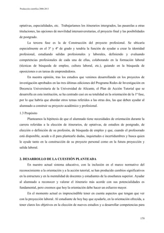 Producción científica 2008-2013

optativas, especialidades, etc. Trabajaríamos los itinerarios intergrados, las pasarelas a otras
titulaciones, las opciones de movilidad interuniversitarias, el proyecto final y las posibilidades
de postgrado.
La tercera fase es la de Construcción del proyecto profesional. Se ubicaría
especialmente en el 3º y 4º de grado y tendría la función de ayudar a crear la identidad
profesional, estudiando salidas profesionales y laborales, definiendo y evaluando
competencias profesionales de cada una de ellas, colaborando en la formación laboral
(técnicas de búsqueda de empleo, cultura laboral, etc.), guiando en la búsqueda de
oposiciones o en tareas de emprendedores.
En nuestra opinión, tras los estudios que venimos desarrollando en los proyectos de
investigación aprobados en las tres últimas ediciones del Programa Redes de Investigación en
Docencia Universitaria de la Universidad de Alicante, el Plan de Acción Tutorial que se
desarrolla en esta institución, se ha centrado casi en su totalidad en la orientación de la 1ª fase,
por lo que habría que abordar otros temas referidos a las otras dos, las que deben ayudar al
alumnado a construir su proyecto académico y profesional.
1.3 Propósito
Planteamos la hipótesis de que el alumnado tiene necesidades de orientación durante la
carrera referidas a la elección de itinerarios, de optativas, de estudios de postgrado, de
elección o definición de su profesión, de búsqueda de empleo y que, cuando el profesorado
está disponible, acude a él para plantearle dudas, inquietudes e incertidumbres y busca quien
le ayude tanto en la construcción de su proyecto personal como en la futura proyección y
salida laboral.

2. DESARROLLO DE LA CUESTIÓN PLANTEADA
En nuestro actual sistema educativo, con la inclusión en el marco normativo del
reconocimiento a la orientación y a la acción tutorial, se han producido cambios significativos
en la estructura y en la mentalidad de docentes y estudiantes de la enseñanza superior. Ayudar
al alumnado a reconocer y valorar el itinerario más acorde con sus potencialidades es
fundamental, pero creemos que hoy la orientación debe hacer un esfuerzo mayor.
En el momento actual es imprescindible tener en cuenta aspectos que tengan que ver
con la proyección laboral. Al estudiante de hoy hay que ayudarle, en la orientación ofrecida, a
tener claros los objetivos en la elección de nuevos estudios y a desarrollar competencias para

179

 