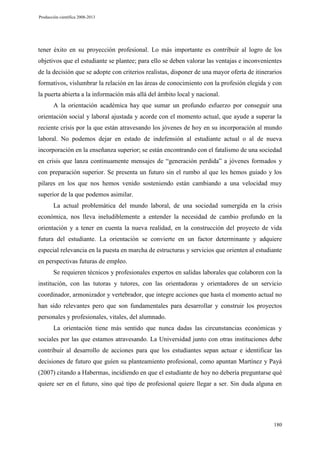 Producción científica 2008-2013

tener éxito en su proyección profesional. Lo más importante es contribuir al logro de los
objetivos que el estudiante se plantee; para ello se deben valorar las ventajas e inconvenientes
de la decisión que se adopte con criterios realistas, disponer de una mayor oferta de itinerarios
formativos, vislumbrar la relación en las áreas de conocimiento con la profesión elegida y con
la puerta abierta a la información más allá del ámbito local y nacional.
A la orientación académica hay que sumar un profundo esfuerzo por conseguir una
orientación social y laboral ajustada y acorde con el momento actual, que ayude a superar la
reciente crisis por la que están atravesando los jóvenes de hoy en su incorporación al mundo
laboral. No podemos dejar en estado de indefensión al estudiante actual o al de nueva
incorporación en la enseñanza superior; se están encontrando con el fatalismo de una sociedad
en crisis que lanza continuamente mensajes de “generación perdida” a jóvenes formados y
con preparación superior. Se presenta un futuro sin el rumbo al que les hemos guiado y los
pilares en los que nos hemos venido sosteniendo están cambiando a una velocidad muy
superior de la que podemos asimilar.
La actual problemática del mundo laboral, de una sociedad sumergida en la crisis
económica, nos lleva ineludiblemente a entender la necesidad de cambio profundo en la
orientación y a tener en cuenta la nueva realidad, en la construcción del proyecto de vida
futura del estudiante. La orientación se convierte en un factor determinante y adquiere
especial relevancia en la puesta en marcha de estructuras y servicios que orienten al estudiante
en perspectivas futuras de empleo.
Se requieren técnicos y profesionales expertos en salidas laborales que colaboren con la
institución, con las tutoras y tutores, con las orientadoras y orientadores de un servicio
coordinador, armonizador y vertebrador, que integre acciones que hasta el momento actual no
han sido relevantes pero que son fundamentales para desarrollar y construir los proyectos
personales y profesionales, vitales, del alumnado.
La orientación tiene más sentido que nunca dadas las circunstancias económicas y
sociales por las que estamos atravesando. La Universidad junto con otras instituciones debe
contribuir al desarrollo de acciones para que los estudiantes sepan actuar e identificar las
decisiones de futuro que guíen su planteamiento profesional, como apuntan Martínez y Payá
(2007) citando a Habermas, incidiendo en que el estudiante de hoy no debería preguntarse qué
quiere ser en el futuro, sino qué tipo de profesional quiere llegar a ser. Sin duda alguna en

180

 