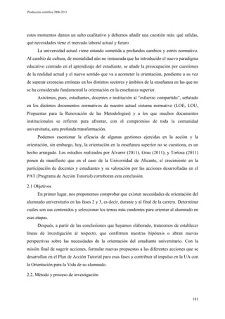 Producción científica 2008-2013

estos momentos damos un salto cualitativo y debemos añadir una cuestión más: qué salidas,
qué necesidades tiene el mercado laboral actual y futuro.
La universidad actual viene estando sometida a profundos cambios y estrés normativo.
Al cambio de cultura, de mentalidad aún no instaurada que ha introducido el nuevo paradigma
educativo centrado en el aprendizaje del estudiante, se añade la preocupación por cuestiones
de la realidad actual y el nuevo sentido que va a acometer la orientación, pendiente a su vez
de superar creencias erróneas en los distintos sectores y ámbitos de la enseñanza en las que no
se ha considerado fundamental la orientación en la enseñanza superior.
Asistimos, pues, estudiantes, docentes e institución al “esfuerzo compartido”, señalado
en los distintos documentos normativos de nuestro actual sistema normativo (LOE, LOU,
Propuestas para la Renovación de las Metodologías) y a los que muchos documentos
institucionales se refieren para afrontar, con el compromiso de toda la comunidad
universitaria, esta profunda transformación.
Podemos cuestionar la eficacia de algunas gestiones ejercidas en la acción y la
orientación, sin embargo, hoy, la orientación en la enseñanza superior no se cuestiona, es un
hecho arraigado. Los estudios realizados por Álvarez (2011), Grau (2011), y Tortosa (2011)
ponen de manifiesto que en el caso de la Universidad de Alicante, el crecimiento en la
participación de docentes y estudiantes y su valoración por las acciones desarrolladas en el
PAT (Programa de Acción Tutorial) corroboran esta conclusión.
2.1 Objetivos
En primer lugar, nos proponemos comprobar que existen necesidades de orientación del
alumnado universitario en las fases 2 y 3, es decir, durante y al final de la carrera. Determinar
cuáles son sus contenidos y seleccionar los temas más candentes para orientar al alumnado en
esas etapas.
Después, a partir de las conclusiones que hayamos elaborado, trataremos de establecer
líneas de investigación al respecto, que confirmen nuestras hipótesis o abran nuevas
perspectivas sobre las necesidades de la orientación del estudiante universitario. Con la
misión final de sugerir acciones, formular nuevas propuestas a las diferentes acciones que se
desarrollan en el Plan de Acción Tutorial para esas fases y contribuir al impulso en la UA con
la Orientación para la Vida de su alumnado.
2.2. Método y proceso de investigación

181

 