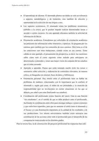 Producción científica 2008-2013

El aprendizaje de idiomas. El alumnado plantea sus dudas no solo en referencia
a aspectos metodológicos y de titulación, sino también de elección y
oportunidad en la selección de una lengua u otra.
Los aspectos económicos. El alumnado relata los problemas económicos
(debidos a la crisis), que le pueden impedir realizar determinadas tareas o
acceder a ciertos recursos. En este apartado ubicamos también la solicitud de
información de Becas.
Orientación académica. Entendemos por solicitudes de orientación académica
las peticiones de información sobre itinerarios y optativas. Se pregunta por los
caminos pero también por los contenidos de esos caminos. Otro tema es el de
las conexiones con otras titulaciones, cuando existe en esa carrera. Tiene
cabida en este apartado, el pensamiento de perspectiva, es decir, las cuestiones
sobre cómo será el curso siguiente como método para anticiparse en
determinados contenidos y tener una mejor visión de conjunto de los estudios
que se están cursando.
Aprender a aprender. Parece que están teniendo mucho éxito los cursos o
seminarios sobre selección y elaboración de contenidos relevantes, de manera
crítica, en búsquedas (en internet, bases de datos y bibliotecas).
Orientación personal. Hay interés entre el profesorado tutor en hablar de
problemas de madurez, relacionados con la importancia que le confiere el
alumnado a, según qué cosas, el orden de sus prioridades y la asunción de
responsabilidad (por no involucrarse en ciertas situaciones en las que se
debería, por edad o por estar finalizando sus estudios).
Coordinación del profesorado (como función del tutor). Esta es una función
“sin estudiantes”, en el sentido de que se debe producir entre el profesorado,
facilitando la coordinación entre ellos para encargar trabajos o poner exámenes
y que estén bien repartidos, para que no aumente el estrés entre el alumnado y
el fracaso y/o una disminución importante en la calidad de los resultados y de
sus producciones. Los tutores universitarios también creen necesaria una
coordinación de las acciones entre todo el profesorado para el desarrollo de las
competencias transversales en los distintos grados.
Para la tercera fase, la de construcción del proyecto profesional las respuestas han sido:

183

 