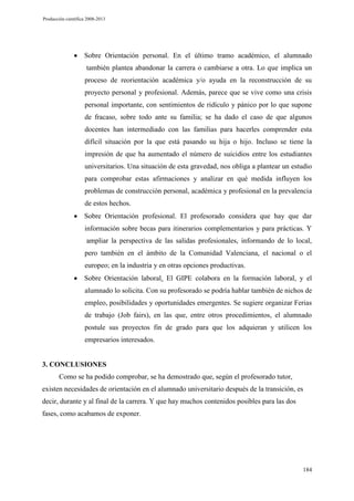Producción científica 2008-2013

Sobre Orientación personal. En el último tramo académico, el alumnado
también plantea abandonar la carrera o cambiarse a otra. Lo que implica un
proceso de reorientación académica y/o ayuda en la reconstrucción de su
proyecto personal y profesional. Además, parece que se vive como una crisis
personal importante, con sentimientos de ridículo y pánico por lo que supone
de fracaso, sobre todo ante su familia; se ha dado el caso de que algunos
docentes han intermediado con las familias para hacerles comprender esta
difícil situación por la que está pasando su hija o hijo. Incluso se tiene la
impresión de que ha aumentado el número de suicidios entre los estudiantes
universitarios. Una situación de esta gravedad, nos obliga a plantear un estudio
para comprobar estas afirmaciones y analizar en qué medida influyen los
problemas de construcción personal, académica y profesional en la prevalencia
de estos hechos.
Sobre Orientación profesional. El profesorado considera que hay que dar
información sobre becas para itinerarios complementarios y para prácticas. Y
ampliar la perspectiva de las salidas profesionales, informando de lo local,
pero también en el ámbito de la Comunidad Valenciana, el nacional o el
europeo; en la industria y en otras opciones productivas.
Sobre Orientación laboral. El GIPE colabora en la formación laboral, y el
alumnado lo solicita. Con su profesorado se podría hablar también de nichos de
empleo, posibilidades y oportunidades emergentes. Se sugiere organizar Ferias
de trabajo (Job fairs), en las que, entre otros procedimientos, el alumnado
postule sus proyectos fin de grado para que los adquieran y utilicen los
empresarios interesados.

3. CONCLUSIONES
Como se ha podido comprobar, se ha demostrado que, según el profesorado tutor,
existen necesidades de orientación en el alumnado universitario después de la transición, es
decir, durante y al final de la carrera. Y que hay muchos contenidos posibles para las dos
fases, como acabamos de exponer.

184

 