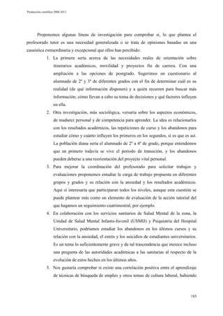 Producción científica 2008-2013

Proponemos algunas líneas de investigación para comprobar si, lo que plantea el
profesorado tutor es una necesidad generalizada o se trata de opiniones basadas en una
casuística extraordinaria y excepcional que ellos han percibido:
1. La primera sería acerca de las necesidades reales de orientación sobre
itinerarios académicos, movilidad y proyectos fin de carrera. Con una
ampliación a las opciones de postgrado. Sugerimos un cuestionario al
alumnado de 2º y 3º de diferentes grados con el fin de determinar cuál es su
realidad (de qué información disponen) y a quién recurren para buscar más
información; cómo llevan a cabo su toma de decisiones y qué factores influyen
en ella.
2. Otra investigación, más sociológica, versaría sobre los aspectos económicos,
de madurez personal y de competencia para aprender. La idea es relacionarlos
con los resultados académicos, las repeticiones de curso y los abandonos para
estudiar cómo y cuánto influyen los primeros en los segundos, si es que es así.
La población diana sería el alumnado de 2º a 4º de grado, porque entendemos
que en primero todavía se vive el periodo de transición, y los abandonos
pueden deberse a una reorientación del proyecto vital personal.
3. Para mejorar la coordinación del profesorado para solicitar trabajos y
evaluaciones proponemos estudiar la carga de trabajo propuesta en diferentes
grupos y grados y su relación con la ansiedad y los resultados académicos.
Aquí sí interesaría que participaran todos los niveles, aunque esta cuestión se
puede plantear más como un elemento de evaluación de la acción tutorial del
que hagamos un seguimiento cuatrimestral, por ejemplo.
4. En colaboración con los servicios sanitarios de Salud Mental de la zona, la
Unidad de Salud Mental Infanto-Juvenil (USMIJ) y Psiquiatría del Hospital
Universitario, podríamos estudiar los abandonos en los últimos cursos y su
relación con la ansiedad, el estrés y los suicidios de estudiantes universitarios.
Es un tema lo suficientemente grave y de tal trascendencia que merece incluso
una pregunta de las autoridades académicas a las sanitarias al respecto de la
evolución de estos hechos en los últimos años.
5. Nos gustaría comprobar si existe una correlación positiva entre el aprendizaje
de técnicas de búsqueda de empleo y otros temas de cultura laboral, habiendo

185

 