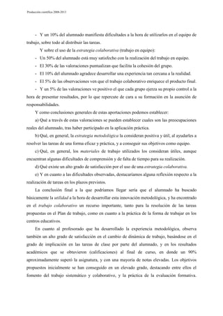 Producción científica 2008-2013

- Y un 10% del alumnado manifiesta dificultades a la hora de utilizarlos en el equipo de
trabajo, sobre todo al distribuir las tareas.
Y sobre el uso de la estrategia colaborativa (trabajo en equipo):
- Un 50% del alumnado está muy satisfecho con la realización del trabajo en equipo.
- El 30% de las valoraciones puntualizan que facilita la cohesión del grupo.
- El 10% del alumnado agradece desarrollar una experiencia tan cercana a la realidad.
- El 5% de las observaciones ven que el trabajo colaborativo enriquece el producto final.
- Y un 5% de las valoraciones ve positivo el que cada grupo ejerza su propio control a la
hora de presentar resultados, por lo que repercute de cara a su formación en la asunción de
responsabilidades.
Y como conclusiones generales de estas aportaciones podemos establecer:
a) Qué a través de estas valoraciones se pueden establecer cuales son las preocupaciones
reales del alumnado, tras haber participado en la aplicación práctica.
b) Qué, en general, la estrategia metodológica la consideran positiva y útil, al ayudarles a
resolver las tareas de una forma eficaz y práctica, y a conseguir sus objetivos como equipo.
c) Qué, en general, los materiales de trabajo utilizados los consideran útiles, aunque
encuentran algunas dificultades de comprensión y de falta de tiempo para su realización.
d) Qué existe un alto grado de satisfacción por el uso de una estrategia colaborativa.
e) Y en cuanto a las dificultades observadas, destacaríamos alguna reflexión respecto a la
realización de tareas en los plazos previstos.
La conclusión final a la que podríamos llegar sería que el alumnado ha buscado
básicamente la utilidad a la hora de desarrollar esta innovación metodológica, y ha encontrado
en el trabajo colaborativo un recurso importante, tanto para la resolución de las tareas
propuestas en el Plan de trabajo, como en cuanto a la práctica de la forma de trabajar en los
centros educativos.
En cuanto al profesorado que ha desarrollado la experiencia metodológica, observa
también un alto grado de satisfacción en el cambio de dinámica de trabajo, basándose en el
grado de implicación en las tareas de clase por parte del alumnado, y en los resultados
académicos que se obtuvieron (calificaciones) al final de curso, en donde un 90%
aproximadamente superó la asignatura, y con una mayoría de notas elevadas. Los objetivos
propuestos inicialmente se han conseguido en un elevado grado, destacando entre ellos el
fomento del trabajo sistemático y colaborativo, y la práctica de la evaluación formativa.

 