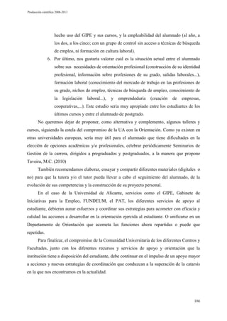 Producción científica 2008-2013

hecho uso del GIPE y sus cursos, y la empleabilidad del alumnado (al año, a
los dos, a los cinco; con un grupo de control sin acceso a técnicas de búsqueda
de empleo, ni formación en cultura laboral).
6. Por último, nos gustaría valorar cuál es la situación actual entre el alumnado
sobre sus necesidades de orientación profesional (construcción de su identidad
profesional, información sobre profesiones de su grado, salidas laborales...),
formación laboral (conocimiento del mercado de trabajo en las profesiones de
su grado, nichos de empleo, técnicas de búsqueda de empleo, conocimiento de
la

legislación

laboral...),

y

emprendeduría

(creación

de

empresas,

cooperativas,...). Este estudio sería muy apropiado entre los estudiantes de los
últimos cursos y entre el alumnado de postgrado.
No queremos dejar de proponer, como alternativa y complemento, algunos talleres y
cursos, siguiendo la estela del compromiso de la UA con la Orientación. Como ya existen en
otras universidades europeas, sería muy útil para el alumnado que tiene dificultades en la
elección de opciones académicas y/o profesionales, celebrar periódicamente Seminarios de
Gestión de la carrera, dirigidos a pregraduados y postgraduados, a la manera que propone
Taveira, M.C. (2010)
También recomendamos elaborar, ensayar y compartir diferentes materiales (digitales o
no) para que la tutora y/o el tutor pueda llevar a cabo el seguimiento del alumnado, de la
evolución de sus competencias y la construcción de su proyecto personal.
En el caso de la Universidad de Alicante, servicios como el GIPE, Gabinete de
Iniciativas para la Empleo, FUNDEUM, el PAT, los diferentes servicios de apoyo al
estudiante, debieran aunar esfuerzos y coordinar sus estrategias para acometer con eficacia y
calidad las acciones a desarrollar en la orientación ejercida al estudiante. O unificarse en un
Departamento de Orientación que acometa las funciones ahora repartidas o puede que
repetidas.
Para finalizar, el compromiso de la Comunidad Universitaria de los diferentes Centros y
Facultades, junto con los diferentes recursos y servicios de apoyo y orientación que la
institución tiene a disposición del estudiante, debe continuar en el impulso de un apoyo mayor
a acciones y nuevas estrategias de coordinación que conduzcan a la superación de la catarsis
en la que nos encontramos en la actualidad.

186

 