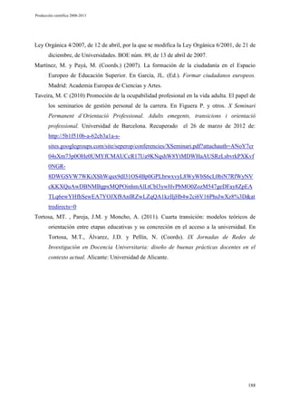 Producción científica 2008-2013

Ley Orgánica 4/2007, de 12 de abril, por la que se modifica la Ley Orgánica 6/2001, de 21 de
diciembre, de Universidades. BOE núm. 89, de 13 de abril de 2007.
Martínez, M. y Payá, M. (Coords.) (2007). La formación de la ciudadanía en el Espacio
Europeo de Educación Superior. En García, JL. (Ed.). Formar ciudadanos europeos.
Madrid: Academia Europea de Ciencias y Artes.
Taveira, M. C (2010) Promoción de la ocupabilidad profesional en la vida adulta. El papel de
los seminarios de gestión personal de la carrera. En Figuera P. y otros. X Seminari
Permanent d’Orientació Professional. Adults emegents, transicions i orientació
professional. Universidad de Barcelona. Recuperado el 26 de marzo de 2012 de:
http://5b1f510b-a-62cb3a1a-ssites.googlegroups.com/site/seperop/conferencies/XSeminari.pdf?attachauth=ANoY7cr
04sXm73p0OHe0UMYfCMAUCcR17Ua9KNqshW8YtMDWHaAUSRzLsbvrkPXKvf
0NGR8DWGSVW7WKiXShWqux9dI31OS4Bp0GPLbrwxvyL8WyWbS6cL0biN7RfWyNV
cKKXQuAwDBNMBgpxMQPOinhmAlLtCbl3ywHvPbMO0ZozM547geDFay8ZpEA
TLq6ewYHfhSewEA7YOJXf8AnIRZwLZqQA1kzIljHb4w2ci6V16PhsJwXz8%3D&at
tredirects=0
Tortosa, MT. , Pareja, J.M. y Moncho, A. (2011). Cuarta transición: modelos teóricos de
orientación entre etapas educativas y su concreción en el acceso a la universidad. En
Tortosa, M.T., Álvarez, J.D. y Pellín, N. (Coords). IX Jornadas de Redes de
Investigación en Docencia Universitaria: diseño de buenas prácticas docentes en el
contexto actual. Alicante: Universidad de Alicante.

188

 