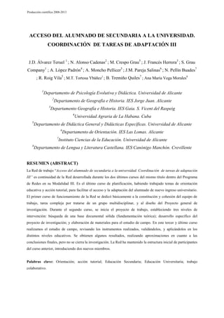 Producción científica 2008-2013

ACCESO DEL ALUMNADO DE SECUNDARIA A LA UNIVERSIDAD.
COORDINACIÓN DE TAREAS DE ADAPTACIÓN III
J.D. Álvarez Teruel 1 ; N. Alonso Cadenas2 ; M. Crespo Grau5 ; J. Francés Herrera3 ; S. Grau
Company1 ; A. López Padrón4 ; A. Moncho Pellicer5 ; J.M. Pareja Salinas6 ; N. Pellín Buades7
; R. Roig Vila5 ; M.T. Tortosa Ybáñez1 ; B. Tremiño Quiles7 ; Ana María Vega Morales8
1

Departamento de Psicología Evolutiva y Didáctica. Universidad de Alicante
2
3

Departamento de Geografía e Historia. IES Jorge Juan. Alicante

Departamento Geografía e Historia. IES Gaia. S. Vicent del Raspeig
4

5

Universidad Agraria de La Habana. Cuba

Departamento de Didáctica General y Didácticas Específicas. Universidad de Alicante
6
7

8

Departamento de Orientación. IES Las Lomas. Alicante

Instituto Ciencias de la Educación. Universidad de Alicante

Departamento de Lengua y Literatura Castellana. IES Canónigo Manchón. Crevillente

RESUMEN (ABSTRACT)
La Red de trabajo “Acceso del alumnado de secundaria a la universidad. Coordinación de tareas de adaptación
III” es continuidad de la Red desarrollada durante los dos últimos cursos del mismo título dentro del Programa
de Redes en su Modalidad III. Es el último curso de planificación, habiendo trabajado temas de orientación
educativa y acción tutorial, para facilitar el acceso y la adaptación del alumnado de nuevo ingreso universitario.
El primer curso de funcionamiento de la Red se dedicó básicamente a la constitución y cohesión del equipo de
trabajo, tarea compleja por tratarse de un grupo multidisciplinar, y al diseño del Proyecto general de
investigación. Durante el segundo curso, se inicia el proyecto de trabajo, estableciendo tres niveles de
intervención: búsqueda de una base documental sólida (fundamentación teórica); desarrollo específico del
proyecto de investigación; y elaboración de materiales para el estudio de campo. En este tercer y último curso
realizamos el estudio de campo, revisando los instrumentos realizados, validándolos, y aplicándolos en los
distintos niveles educativos. Se obtienen algunos resultados, realizando aproximaciones en cuanto a las
conclusiones finales, pero no se cierra la investigación. La Red ha mantenido la estructura inicial de participantes
del curso anterior, introduciendo dos nuevos miembros.

Palabras clave: Orientación; acción tutorial; Educación Secundaria; Educación Universitaria; trabajo
colaborativo.

 