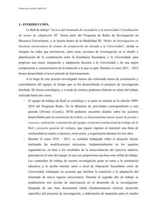 Producción científica 2008-2013

1.- INTRODUCCIÓN.
La Red de trabajo “Acceso del alumnado de secundaria a la universidad. Coordinación
de tareas de adaptación III” forma parte del Programa de Redes de Investigación en
Docencia Universitaria, y se inserta dentro de la Modalidad III, “Redes de Investigación en
docencia universitaria de tramos de preparación de entrada a la Universidad”, donde se
integran las redes que promueven, entre otras, acciones de investigación en el diseño y
planificación de la coordinación entre la Enseñanza Secundaria y la Universidad, para
propiciar una mejor integración y adaptación discente a la Universidad y de una mejor
comprensión y caracterización de la titulación a la que se opte. Durante el curso 2011 – 2012
hemos desarrollado el tercer periodo de funcionamiento.
A lo largo de este proceso investigador hemos ido realizando tareas de constitución y
consolidación del equipo, al tiempo que se iba desarrollando el proyecto de investigación
diseñado. De forma cronológica, y a modo de síntesis, podemos elaborar un relato del trabajo
realizado hasta este curso:
-

El equipo de trabajo (la Red) se constituye y se pone en marcha en la edición 20092010 del Programa Redes. En la Memoria de actividades correspondiente a este
periodo (Álvarez (Coord.), 2010) podemos encontrar detalles sobre las acciones
desarrolladas para la constitución de la Red y su funcionamiento interno (punto de partida o
creencias, motivación, constitución del equipo, estructura institucional de trabajo de la

Red y proyecto general de trabajo), que siguen vigentes al mantener una línea de
continuidad en cuanto a intereses, motivación, y organización durante los tres años.
-

Durante el curso 2010 – 2011, se continúa trabajando sobre el proyecto inicial,
realizando las modificaciones necesarias, fundamentalmente en los aspectos
organizativos, en base a los resultados de la autoevaluación del ejercicio anterior,
generada en el seno del equipo, lo que nos proporciona una base más sólida de trabajo.
Los contenidos de trabajo de nuestra investigación giran en torno a la orientación
educativa y la acción tutorial, tanto a nivel de Educación Secundaria como de
Universidad, trabajando en acciones que faciliten la transición y la adaptación del
alumnado de nuevo ingreso universitario. Durante el segundo año de trabajo se
establecieron tres niveles de intervención en el desarrollo de la investigación:
búsqueda de una base documental sólida (fundamentación teórica); desarrollo
específico del proyecto de investigación; y elaboración de materiales para el estudio

 