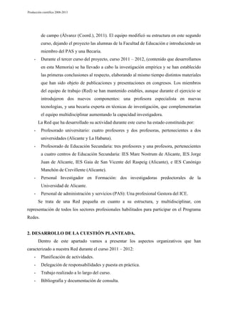 Producción científica 2008-2013

de campo (Álvarez (Coord.), 2011). El equipo modificó su estructura en este segundo
curso, dejando el proyecto las alumnas de la Facultad de Educación e introduciendo un
miembro del PAS y una Becaria.
Durante el tercer curso del proyecto, curso 2011 – 2012, (contenido que desarrollamos

-

en esta Memoria) se ha llevado a cabo la investigación empírica y se han establecido
las primeras conclusiones al respecto, elaborando al mismo tiempo distintos materiales
que han sido objeto de publicaciones y presentaciones en congresos. Los miembros
del equipo de trabajo (Red) se han mantenido estables, aunque durante el ejercicio se
introdujeron dos nuevos componentes: una profesora especialista en nuevas
tecnologías, y una becaria experta en técnicas de investigación, que complementarían
el equipo multidisciplinar aumentando la capacidad investigadora.
La Red que ha desarrollado su actividad durante este curso ha estado constituida por:
-

Profesorado universitario: cuatro profesores y dos profesoras, pertenecientes a dos
universidades (Alicante y La Habana).

-

Profesorado de Educación Secundaria: tres profesores y una profesora, pertenecientes
a cuatro centros de Educación Secundaria: IES Mare Nostrum de Alicante, IES Jorge
Juan de Alicante, IES Gaia de San Vicente del Raspeig (Alicante), e IES Canónigo
Manchón de Crevillente (Alicante).

-

Personal Investigador en Formación: dos investigadoras predoctorales de la
Universidad de Alicante.

-

Personal de administración y servicios (PAS): Una profesional Gestora del ICE.
Se trata de una Red pequeña en cuanto a su estructura, y multidisciplinar, con

representación de todos los sectores profesionales habilitados para participar en el Programa
Redes.

2. DESARROLLO DE LA CUESTIÓN PLANTEADA.
Dentro de este apartado vamos a presentar los aspectos organizativos que han
caracterizado a nuestra Red durante el curso 2011 – 2012:
-

Planificación de actividades.

-

Delegación de responsabilidades y puesta en práctica.

-

Trabajo realizado a lo largo del curso.

-

Bibliografía y documentación de consulta.

 
