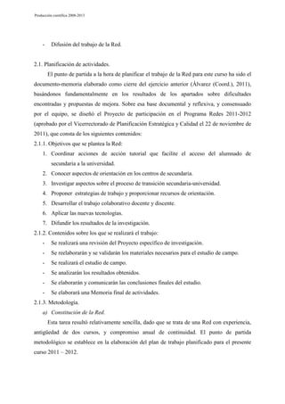 Producción científica 2008-2013

-

Difusión del trabajo de la Red.

2.1. Planificación de actividades.
El punto de partida a la hora de planificar el trabajo de la Red para este curso ha sido el
documento-memoria elaborado como cierre del ejercicio anterior (Álvarez (Coord.), 2011),
basándonos fundamentalmente en los resultados de los apartados sobre dificultades
encontradas y propuestas de mejora. Sobre esa base documental y reflexiva, y consensuado
por el equipo, se diseñó el Proyecto de participación en el Programa Redes 2011-2012
(aprobado por el Vicerrectorado de Planificación Estratégica y Calidad el 22 de noviembre de
2011), que consta de los siguientes contenidos:
2.1.1. Objetivos que se plantea la Red:
1. Coordinar acciones de acción tutorial que facilite el acceso del alumnado de
secundaria a la universidad.
2. Conocer aspectos de orientación en los centros de secundaria.
3. Investigar aspectos sobre el proceso de transición secundaria-universidad.
4. Proponer estrategias de trabajo y proporcionar recursos de orientación.
5. Desarrollar el trabajo colaborativo docente y discente.
6. Aplicar las nuevas tecnologías.
7. Difundir los resultados de la investigación.
2.1.2. Contenidos sobre los que se realizará el trabajo:
-

Se realizará una revisión del Proyecto específico de investigación.

-

Se reelaborarán y se validarán los materiales necesarios para el estudio de campo.

-

Se realizará el estudio de campo.

-

Se analizarán los resultados obtenidos.

-

Se elaborarán y comunicarán las conclusiones finales del estudio.

-

Se elaborará una Memoria final de actividades.

2.1.3. Metodología.
a) Constitución de la Red.
Esta tarea resultó relativamente sencilla, dado que se trata de una Red con experiencia,
antigüedad de dos cursos, y compromiso anual de continuidad. El punto de partida
metodológico se establece en la elaboración del plan de trabajo planificado para el presente
curso 2011 – 2012.

 