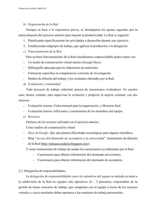 Producción científica 2008-2013

b) Organización de la Red.
Siempre en base a la experiencia previa, se introdujeron los ajustes sugeridos por la
autoevaluación del ejercicio anterior para mejorar la productividad. La Red se organizó:
1. Planificando específicamente las actividades a desarrollar durante este ejercicio.
2. Estableciendo subgrupos de trabajo, que agilicen la producción y la delegación.
c) Funcionamiento de la Red.
Para un buen funcionamiento de la Red consideramos imprescindible poder contar con:
-

Un medio de comunicación virtual interno (Google Docs).

-

Bibliografía adecuada para la elaboración de materiales.

-

Formación específica en competencias concretas de investigación.

-

Medios de difusión del trabajo y los resultados obtenidos por la Red.

d) Evaluación y continuidad.
Todo proyecto de trabajo coherente precisa de mecanismos evaluadores. En nuestro
caso, hemos contado, para supervisar la evolución y propiciar la mejora continua, con dos
recursos:
-

Evaluación externa: Ficha mensual para la organización, y Memoria final.

-

Evaluación interna: reflexiones y conclusiones de los miembros del equipo.

e) Recursos.
Partimos de los recursos utilizados en el ejercicio anterior.
Como medios de comunicación virtual:
-

Docs de Google. Que aún planteó dificultades tecnológicas para algunos miembros.

-

Blog “Acceso del alumnado de secundaria a la universidad”. Instrumento de difusión
de la Red (http://reduasecundaria.blogspot.com/).
Y como instrumentos de trabajo de campo los cuestionarios ya elaborados por la Red:
-

Cuestionario para obtener información del alumnado universitario.

-

Cuestionario para obtener información del alumnado de secundaria.

2.2. Delegación de responsabilidades.
La delegación de responsabilidades entre los miembros del equipo se articula en torno a
la subdivisión de la Red en equipos más operativos (4 – 5 personas), responsables de la
gestión de temas concretos de trabajo, que comparten con el equipo a través de los recursos
virtuales y cuyos resultados deben aportarse a las reuniones de trabajo presenciales.

 