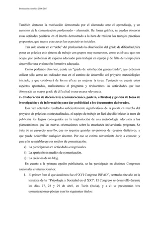 Producción científica 2008-2013

También destacan la motivación demostrada por el alumnado ante el aprendizaje, y un
aumento de la comunicación profesorado – alumnado. De forma gráfica, se pueden observar
estas actitudes positivas en el interés demostrado a la hora de realizar los trabajos prácticos
propuestos, que supera con creces las expectativas iniciales.
Tan sólo anotar en el “debe” del profesorado la observación del grado de dificultad para
poner en práctica este sistema de trabajo con grupos muy numerosos, como es el caso que nos
ocupa, por problemas de espacio adecuado para trabajar en equipo y de falta de tiempo para
desarrollar una evaluación formativa adecuada.
Como podemos observar, existe un “grado de satisfacción generalizado”, que debemos
utilizar sólo como un indicador mas en el camino de desarrollo del proyecto metodológico
iniciado, y que colaborará de forma eficaz en mejorar la tarea. Teniendo en cuenta estos
aspectos apuntados, analizaremos el programa y revisaremos las actividades que han
observado un mayor grado de dificultad o una escasa relevancia.
2.- Elaboración de documentos (comunicaciones, pósters, artículos) y gestión de foros de
investigación y de información para dar publicidad a los documentos elaborados.
Una vez obtenidos resultados suficientemente significativos de la puesta en marcha del
proyecto de prácticas contextualizadas, el equipo de trabajo en Red decidió iniciar la tarea de
publicitar los logros conseguidos en la implantación de una metodología adecuada a los
planteamientos que las nuevas orientaciones sobre la enseñanza universitaria pregonan. Se
trata de un proyecto sencillo, que no requiere grandes inversiones de recursos didácticos, y
que puede desarrollar cualquier docente. Por eso se estima conveniente darlo a conocer, y
para ello se establecen tres medios de comunicación:
a) La participación en actividades congresuales.
b) La aparición en medios de comunicación.
c) La creación de un blog.
En cuanto a la primera opción publicitaria, se ha participado en distintos Congresos
nacionales e internacionales:
1. El primer foro al que acudimos fue el“XVI Congreso INFAD”, centrado este año en la
temática de la “Psicología y Sociedad en el XXI”. El Congreso se desarrolló durante
los días 27, 28 y 29 de abril, en Turín (Italia), y a él se presentaron tres
comunicaciones-pósters con los siguientes títulos:

 