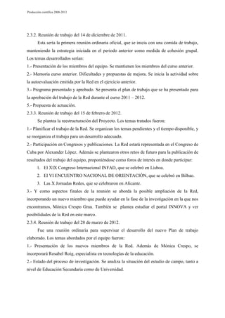 Producción científica 2008-2013

2.3.2. Reunión de trabajo del 14 de diciembre de 2011.
Esta sería la primera reunión ordinaria oficial, que se inicia con una comida de trabajo,
manteniendo la estrategia iniciada en el periodo anterior como medida de cohesión grupal.
Los temas desarrollados serían:
1.- Presentación de los miembros del equipo. Se mantienen los miembros del curso anterior.
2.- Memoria curso anterior. Dificultades y propuestas de mejora. Se inicia la actividad sobre
la autoevaluación emitida por la Red en el ejercicio anterior.
3.- Programa presentado y aprobado. Se presenta el plan de trabajo que se ha presentado para
la aprobación del trabajo de la Red durante el curso 2011 – 2012.
5.- Propuesta de actuación.
2.3.3. Reunión de trabajo del 15 de febrero de 2012.
Se plantea la reestructuración del Proyecto. Los temas tratados fueron:
1.- Planificar el trabajo de la Red. Se organizan los temas pendientes y el tiempo disponible, y
se reorganiza el trabajo para un desarrollo adecuado.
2.- Participación en Congresos y publicaciones. La Red estará representada en el Congreso de
Cuba por Alexander López. Además se plantearon otros retos de futuro para la publicación de
resultados del trabajo del equipo, proponiéndose como foros de interés en donde participar:
1. El XIX Congreso Internacional INFAD, que se celebró en Lisboa.
2. El VI ENCUENTRO NACIONAL DE ORIENTACIÓN, que se celebró en Bilbao.
3. Las X Jornadas Redes, que se celebraron en Alicante.
3.- Y como aspectos finales de la reunión se aborda la posible ampliación de la Red,
incorporando un nuevo miembro que puede ayudar en la fase de la investigación en la que nos
encontramos, Mónica Crespo Grau. También se plantea estudiar el portal INNOVA y ver
posibilidades de la Red en este marco.
2.3.4. Reunión de trabajo del 28 de marzo de 2012.
Fue una reunión ordinaria para supervisar el desarrollo del nuevo Plan de trabajo
elaborado. Los temas abordados por el equipo fueron:
1.- Presentación de los nuevos miembros de la Red. Además de Mónica Crespo, se
incorporará Rosabel Roig, especialista en tecnologías de la educación.
2.- Estado del proceso de investigación. Se analiza la situación del estudio de campo, tanto a
nivel de Educación Secundaria como de Universidad.

 
