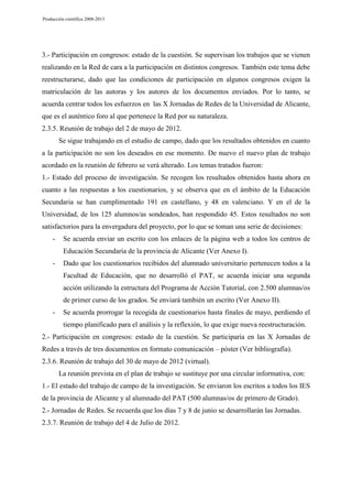 Producción científica 2008-2013

3.- Participación en congresos: estado de la cuestión. Se supervisan los trabajos que se vienen
realizando en la Red de cara a la participación en distintos congresos. También este tema debe
reestructurarse, dado que las condiciones de participación en algunos congresos exigen la
matriculación de las autoras y los autores de los documentos enviados. Por lo tanto, se
acuerda centrar todos los esfuerzos en las X Jornadas de Redes de la Universidad de Alicante,
que es el auténtico foro al que pertenece la Red por su naturaleza.
2.3.5. Reunión de trabajo del 2 de mayo de 2012.
Se sigue trabajando en el estudio de campo, dado que los resultados obtenidos en cuanto
a la participación no son los deseados en ese momento. De nuevo el nuevo plan de trabajo
acordado en la reunión de febrero se verá alterado. Los temas tratados fueron:
1.- Estado del proceso de investigación. Se recogen los resultados obtenidos hasta ahora en
cuanto a las respuestas a los cuestionarios, y se observa que en el ámbito de la Educación
Secundaria se han cumplimentado 191 en castellano, y 48 en valenciano. Y en el de la
Universidad, de los 125 alumnos/as sondeados, han respondido 45. Estos resultados no son
satisfactorios para la envergadura del proyecto, por lo que se toman una serie de decisiones:
-

Se acuerda enviar un escrito con los enlaces de la página web a todos los centros de
Educación Secundaria de la provincia de Alicante (Ver Anexo I).

-

Dado que los cuestionarios recibidos del alumnado universitario pertenecen todos a la
Facultad de Educación, que no desarrolló el PAT, se acuerda iniciar una segunda
acción utilizando la estructura del Programa de Acción Tutorial, con 2.500 alumnas/os
de primer curso de los grados. Se enviará también un escrito (Ver Anexo II).

-

Se acuerda prorrogar la recogida de cuestionarios hasta finales de mayo, perdiendo el
tiempo planificado para el análisis y la reflexión, lo que exige nueva reestructuración.

2.- Participación en congresos: estado de la cuestión. Se participaría en las X Jornadas de
Redes a través de tres documentos en formato comunicación – póster (Ver bibliografía).
2.3.6. Reunión de trabajo del 30 de mayo de 2012 (virtual).
La reunión prevista en el plan de trabajo se sustituye por una circular informativa, con:
1.- El estado del trabajo de campo de la investigación. Se enviaron los escritos a todos los IES
de la provincia de Alicante y al alumnado del PAT (500 alumnas/os de primero de Grado).
2.- Jornadas de Redes. Se recuerda que los días 7 y 8 de junio se desarrollarán las Jornadas.
2.3.7. Reunión de trabajo del 4 de Julio de 2012.

 