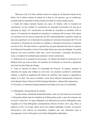 Producción científica 2008-2013

Dado que el día 6 de Julio acababa el plazo de entrega de las Memorias finales de las
Redes, fue la última reunión de trabajo de la Red en este ejercicio, que en condiciones
normales hubiera constituido la última reunión de la Red. Los temas tratados fueron:
1.- Estado del trabajo realizado durante este curso. Se informa sobre la recepción de
cuestionarios. Se han recibido 55 cuestionarios de alumnado Universitario (10 más que a
principios de mayo); 237 cuestionarios de alumnado de secundaria en castellano (198 en
mayo); y 65 respuestas de alumnado de secundaria en valenciano (48 en mayo). Esto supone
un incremento tras las nuevas actuaciones del 20% aproximadamente en general, siendo un
poco más significativo en el alumnado de secundaria en valenciano (incremento del 25%). El
incremento en alumnado de secundaria en castellano y alumnado universitario se mantienen
en torno al 18%. De todas formas, en general, hay una gran desproporción entre la respuesta
de la Educación Secundaria y la de la Universidad. Quizás por estar más trabajada. Se acuerda
promover una nueva actuación, sobre todo a nivel universitario, a principios del próximo
curso, y el analizar los resultados para comenzar a extraer conclusiones.
2.- Elaboración de la memoria fin de proyecto. Se informó del estado de realización de la
Memoria final, que sería enviada a los miembros de la Red para su corrección y aprobación
antes del 6 de julio (fecha de entrega).
3.- Toma de decisión de futuro: la continuidad del Proyecto. Se propone mantener la
estructura del equipo para trabajar un curso más. Los presentes acuerdan la continuidad.
Además, se anuncia la ampliación del número de miembros, para mejorar la capacidad de
trabajo de la Red. Tres nuevos miembros: Javier Pinto (Becario Internacional), Francisco
Javier Ramírez (Nuevo Director del IES Canónigo Manchón), y Marisa Oltra (Inspectora).
4.- Por último, se comentaron algunas propuestas de trabajo ya de cara a la continuidad.

2.4. Bibliografía y documentación de consulta.
Siempre hemos considerado fundamental poder contar con una buena base documental
y bibliográfica donde todos los miembros de la Red puedan acudir, y para ello contamos con
el recurso virtual Docs. Se sigue trabajando en la elaboración de recursos bibliográficos que,
recogidos en la ficha bibliográfica correspondiente (Álvarez (Coord.), 2011; pág. 2821), se
publican en Docs de Google, dentro de las dos carpetas habilitadas al efecto: documentos
bibliográficos (con archivos de documentos completos que sean interesantes para la
investigación) y fichas bibliográficas (con fichas bibliográficas elaboradas).

 