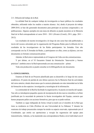 Producción científica 2008-2013

2.5.- Difusión del trabajo de la Red.
La utilidad final de cualquier trabajo de investigación es hacer públicos los resultados
obtenidos, utilizando todos los medios a nuestro alcance. Así, desde el proyecto de trabajo
2009-2010, se han ido generando documentos para participar en acciones congresuales y en
publicaciones. Algunos ejemplos de esta tarea de difusión se puede encontrar en la Memoria
final de la Red correspondiente al curso 2010 – 2011 (Álvarez (Coord.), 2011; págs. 2811 –
2812).
Los resultados de nuestra investigación a lo largo de este curso han sido publicitados a
través del recurso articulado por la organización del Programa Redes para la difusión de los
resultados de las investigaciones de las Redes participantes: las Jornadas. Este año
corresponde con las X Jornadas de Redes, y participamos en ellas, como ya dijimos, con tres
documentos en formato comunicación-póster.
Además, la Red estuvo representada en el Congreso de Cuba con dos comunicaciones.
Y por último, en el VI Encuentro Estatal de Orientación “Innovación y buenas
prácticas”, también estuvo la Red representada con una comunicación – póster.
Toda esta producción se puede consultar en la bibliografía de este documento.

3.- CONCLUSIONES.
Estamos al final de un Proyecto planificado para su desarrollo a lo largo de tres cursos
académicos. El punto de partida de este último ejercicio fue la Memoria final de actividades
del curso anterior, donde observamos que la carencia planteada con más intensidad era la falta
de formación en dos aspectos: investigación y tecnologías de la información.
La continuidad de la Red ha facilitado la organización y la puesta en marcha del equipo.
Tan sólo se introdujeron pequeños ajustes de incorporación de dos nuevos miembros a la Red,
justificada por la necesidad de potenciar la faceta investigadora del Equipo, carencia que
hemos propuesto paliar con acciones formativas, pero que no se pudo realizar.
También se sigue trabajando de forma virtual (e-mail) con el miembro de la Red que
tiene su residencia en Cuba (Profesor de una Universidad de La Habana). Y durante las
reuniones de trabajo presenciales siempre ha tenido su espacio reservado, representado por el
Coordinador, que emitía sus aportaciones y recogía las sugerencias del equipo para
transmitírselas. Además, se ha mantenido una correspondencia fluida a nivel individual con él

 