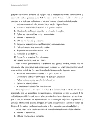 Producción científica 2008-2013

por parte de distintos miembros del equipo, y se le han remitido cuantas certificaciones y
documentos se han generado en la Red. Ha sido la única forma de mantener activo a un
miembro de la Red, muy implicado en el proyecto pero con el hándicap de la distancia.
Los planteamientos iniciales para este tercer año del Proyecto fueron:
1. Validar los instrumentos elaborados en el ejercicio anterior.
2. Identificar los ámbitos de actuación y la población de estudio.
3. Aplicar los cuestionarios y recoger los resultados.
4. Analizar la información.
5. Elaborar conclusiones y propuestas.
6. Comunicar las conclusiones (publicaciones y comunicaciones).
7. Ordenar los materiales acumulados en Docs.
8. Seguir introduciendo materiales en Docs.
9. Formación en uso de Docs.
10. Formación en investigación y orientación.
11. Elaborar una Memoria de actividades.
Parte de estos planteamientos se heredaban del ejercicio anterior, desfase que ha
propiciado, entre otros temas, que no se puedan conseguir los objetivos propuestos para el
tercer y último periodo del Proyecto, desarrollando básicamente las siguientes tareas:
-

Validar los instrumentos elaborados en el ejercicio anterior.

-

Determinar el ámbito de intervención y la población de estudio.

-

Aplicar instrumentos de recopilación informativa.

-

Comunicar las conclusiones.

-

Y elaborar una Memoria final de actividades.
Otros aspectos que ha propiciado el desfase de la planificación han sido las dificultades

encontradas con las respuestas a los cuestionarios. Inicialmente se hizo un estudio de la
población susceptible de participar en la investigación. Pero las previsiones no se cumplieron,
por lo que fue necesario un replanteamiento de la estrategia, ampliando la población y
enviando información y enlace al Blog para acceder a los cuestionarios a un mayor número de
Centros de Secundaria y a alumnado universitario. Pero sigue sin conseguirse el objetivo.
Por una u otra razón, quedan por resolver los siguientes aspectos de trabajo de la Red:
1. Analizar la información.
2. Elaborar conclusiones y propuestas.

 