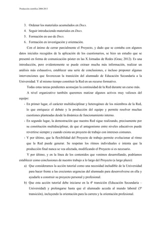 Producción científica 2008-2013

3. Ordenar los materiales acumulados en Docs.
4. Seguir introduciendo materiales en Docs.
5. Formación en uso de Docs.
6. Formación en investigación y orientación.
Con el ánimo de cerrar parcialmente el Proyecto, y dado que se contaba con algunos
datos iniciales recogidos de la aplicación de los cuestionarios, se hizo un estudio que se
presentó en forma de comunicación–póster en las X Jornadas de Redes (Grau; 2012). Es una
introducción, pero evidentemente se puede extraer mucha más información, realizar un
análisis más exhaustivo, establecer una serie de conclusiones, e incluso proponer algunas
intervenciones que favorezcan la transición del alumnado de Educación Secundaria a la
Universidad. Y al mismo tiempo constituir la Red en un recurso formativo.
Todas estas tareas pendientes aconsejan la continuidad de la Red durante un curso más.
A nivel organizativo también queremos matizar algunos activos muy valiosos del
equipo:
- En primer lugar, el carácter multidisciplinar y heterogéneo de los miembros de la Red,
lo que enriquece el debate y la producción del equipo y permite resolver muchas
cuestiones planteadas desde la dinámica de funcionamiento interno.
- En segundo lugar, la demostración que nuestra Red sigue realizando, precisamente por
su constitución multidisciplinar, de que el antagonismo entre niveles educativos puede
revertirse siempre y cuando exista un proyecto de trabajo con intereses comunes.
- Y por último, que la flexibilidad del Proyecto de trabajo permite evolucionar al ritmo
que la Red puede generar. Se respetan los ritmos individuales e intenta que la
producción final nunca se vea afectada, modificando el Proyecto si es necesario.
Y por último, y en la línea de los contenidos que venimos desarrollando, podríamos
establecer como conclusiones de nuestro trabajo a lo largo del Proyecto (a largo plazo):
a) Que consideramos la acción tutorial como una necesidad ineludible de la Universidad
para hacer frente a las crecientes urgencias del alumnado para desenvolverse en ella y
ayudarle a construir su proyecto personal y profesional.
b) Que esta acción tutorial debe iniciarse en la 4ª transición (Educación Secundaria –
Universidad) y prolongarse hasta que el alumnado acceda al mundo laboral (5ª
transición), incluyendo la orientación para la carrera y la orientación profesional.

 