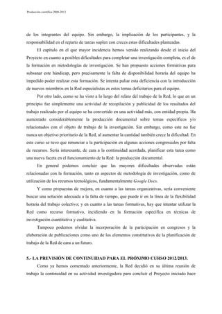 Producción científica 2008-2013

de los integrantes del equipo. Sin embargo, la implicación de los participantes, y la
responsabilidad en el reparto de tareas suplen con creces estas dificultades planteadas.
El capítulo en el que mayor incidencia hemos venido realizando desde el inicio del
Proyecto en cuanto a posibles dificultades para completar una investigación completa, es el de
la formación en metodologías de investigación. Se han propuesto acciones formativas para
subsanar este hándicap, pero precisamente la falta de disponibilidad horaria del equipo ha
impedido poder realizar esta formación. Se intenta paliar esta deficiencia con la introducción
de nuevos miembros en la Red especialistas es estos temas deficitarios para el equipo.
Por otro lado, como se ha visto a lo largo del relato del trabajo de la Red, lo que en un
principio fue simplemente una actividad de recopilación y publicidad de los resultados del
trabajo realizado por el equipo se ha convertido en una actividad más, con entidad propia. Ha
aumentado considerablemente la producción documental sobre temas específicos y/o
relacionados con el objeto de trabajo de la investigación. Sin embargo, como este no fue
nunca un objetivo prioritario de la Red, al aumentar la cantidad también crece la dificultad. En
este curso se tuvo que renunciar a la participación en algunas acciones congresuales por falta
de recursos. Sería interesante, de cara a la continuidad acordada, planificar esta tarea como
una nueva faceta en el funcionamiento de la Red: la producción documental.
En general podemos concluir que las mayores dificultades observadas están
relacionadas con la formación, tanto en aspectos de metodología de investigación, como de
utilización de los recursos tecnológicos, fundamentalmente Google Docs.
Y como propuestas de mejora, en cuanto a las tareas organizativas, sería conveniente
buscar una solución adecuada a la falta de tiempo, que puede ir en la línea de la flexibilidad
horaria del trabajo colectivo; y en cuanto a las tareas formativas, hay que intentar utilizar la
Red como recurso formativo, incidiendo en la formación específica en técnicas de
investigación cuantitativa y cualitativa.
Tampoco podemos olvidar la incorporación de la participación en congresos y la
elaboración de publicaciones como uno de los elementos constitutivos de la planificación de
trabajo de la Red de cara a un futuro.

5.- LA PREVISIÓN DE CONTINUIDAD PARA EL PRÓXIMO CURSO 2012/2013.
Como ya hemos comentado anteriormente, la Red decidió en su última reunión de
trabajo la continuidad en su actividad investigadora para concluir el Proyecto iniciado hace

 