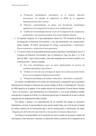 Producción científica 2008-2013

a) “Propuestas

metodológicas

innovadoras

en

el

contexto

educativo

universitario. Un ejemplo de adaptación al EEES de la asignatura
Organización del centro escolar”.
b) “Prácticas contextualizadas en grupo: una herramienta metodológica
significativa en la búsqueda de la mejora de la calidad docente”.
c) “Cambio de la metodología docente en pro de la adquisición de competencias
profesionales. Una experiencia piloto en la Universidad de Alicante”.
2. El segundo Congreso en el que participamos fueron las “VII Jornadas de Redes de
Investigación en Docencia Universitaria”, a las que presentamos una comunicaciónpóster titulada “El EEES: Metodología de trabajo contextualizado y colaborativo.
Puesta en práctica y valoración de una experiencia”.
3. Y el tercer evento en el que publicitaremos nuestra experiencia metodológica será el “I
Congreso de Docencia Universitaria” que se celebrará en Vigo, los días 2, 3 y 4 de
julio de 2009. Aquí se han enviado, y han sido aceptadas por el comité científico, tres
comunicaciones – pósters, tituladas:
a) “Los retos metodológicos para un nuevo planteamiento de proceso de
enseñanza/aprendizaje universitario”.
b) “Trabajo en red como una estrategia de mejora de la docencia universitaria.
El caso de la asignatura Organización Escolar”.
c) “Propuesta metodológica de trabajo colaborativo. Desarrollo y evaluación”.
En cuanto a la publicidad en los medios de comunicación, conseguimos que el periódico
Información de Alicante se interesase por nuestro trabajo en Red, y el domingo día 7 de junio
de 2009 aparecía en la página 10 un amplio artículo de la periodista Victoria Bueno titulado
“Aulas a la boloñesa”, que reproducimos en el Documento 1, y en el que reflejaba el trabajo
realizado por el equipo de la Red y la valoración general que el alumnado de la nueva edición
(segundo año de implantación) había emitido.
Por último, y gracias a la especialización de un miembro del equipo en cuestiones
informáticas, tuvimos la oportunidad de crear nuestro propio blog, con el fin de que el equipo
de trabajo contara con un instrumento ágil y útil de comunicación e información. Su título:
“Organización del Centro Escolar (Gestión e Innovación en Contextos Educativos)”.
Este blog se ha desarrollado con la intención de crear un punto de encuentro a partir del
cual mejorar, entre discentes y docentes, la aplicación teórica y práctica de la asignatura de la

 