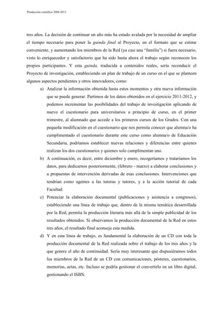 Producción científica 2008-2013

tres años. La decisión de continuar un año más ha estado avalada por la necesidad de ampliar
el tiempo necesario para poner la guinda final al Proyecto, en el formato que se estime
conveniente, y aumentando los miembros de la Red (ya casi una “familia”) si fuera necesario,
visto lo enriquecedor y satisfactorio que ha sido hasta ahora el trabajo según reconocen los
propios participantes. Y esta guinda, traducida a contenidos reales, sería reconducir el
Proyecto de investigación, estableciendo un plan de trabajo de un curso en el que se planteen
algunos aspectos pendientes y otros innovadores, como:
a) Analizar la información obtenida hasta estos momentos y otra nueva información
que se puede generar. Partimos de los datos obtenidos en el ejercicio 2011-2012, y
podemos incrementar las posibilidades del trabajo de investigación aplicando de
nuevo el cuestionario para universitarios a principio de curso, en el primer
trimestre, al alumnado que accede a los primeros cursos de los Grados. Con una
pequeña modificación en el cuestionario que nos permita conocer que alumna/o ha
cumplimentado el cuestionario durante este curso como alumna/o de Educación
Secundaria, podríamos establecer nuevas relaciones y diferencias entre quienes
realizan los dos cuestionarios y quienes solo cumplimentan uno.
b) A continuación, es decir, entre diciembre y enero, recogeríamos y trataríamos los
datos, para dedicarnos posteriormente, (febrero - marzo) a elaborar conclusiones y
a propuestas de intervención derivadas de esas conclusiones. Intervenciones que
tendrían como agentes a las tutoras y tutores, y a la acción tutorial de cada
Facultad.
c) Potenciar la elaboración documental (publicaciones y asistencia a congresos),
estableciendo una línea de trabajo que, dentro de la misma temática desarrollada
por la Red, permita la producción literaria más allá de la simple publicidad de los
resultados obtenidos. Si observamos la producción documental de la Red en estos
tres años, el resultado final aconseja esta medida.
d) Y en esta línea de trabajo, es fundamental la elaboración de un CD con toda la
producción documental de la Red realizada sobre el trabajo de los tres años y la
que genere el año de continuidad. Sería muy interesante que dispusiéramos todos
los miembros de la Red de un CD con comunicaciones, pósteres, cuestionarios,
memorias, actas, etc. Incluso se podría gestionar el convertirlo en un libro digital,
gestionando el ISBN.

 