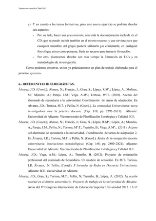 Producción científica 2008-2013

e) Y en cuanto a las tareas formativas, para este nuevo ejercicio se podrían abordar
dos aspectos:
-

Por un lado, hacer una presentación, con toda la documentación incluida en el
CD, que se puede incluir también en el mismo recurso, y que sirviera para que
cualquier miembro del grupo pudiera utilizarla y/o comentarla, en cualquier
foro al que asista como ponente. Seria un recurso para impartir formación.

-

Por otro, plantearnos abordar con más tiempo la formación en TICs y en
metodologías de investigación.

Como podemos observar, existe ya prácticamente un plan de trabajo elaborado para el
próximo ejercicio.

6.- REFERENCIAS BIBLIOGRÁFICAS.
Álvarez, J.D. (Coord.); Alonso, N.; Francés, J.; Grau, S.; López, R.Mª.; López, A.; Moliner,
M.; Moncho, A.; Pareja, J.M.; Vega, A.Mª.; Tortosa, Mª:T. (2010). Acceso del
alumnado de secundaria a la universidad. Coordinación de tareas de adaptación. En
Álvarez, J.D.; Tortosa, M.T. y Pellín, N. (Coord.). La comunidad Universitaria: tarea
investigadora ante la práctica docente. (Cap. 119, pp. 2592–2611).

Alicante:

Universidad de Alicante. Vicerrectorado de Planificación Estratégica y Calidad. ICE.
Álvarez, J.D. (Coord.); Alonso, N.; Francés, J.; Grau, S.; López, R.Mª.; López, A.; Moncho,
A.; Pareja, J.M.; Pellín, N.; Tortosa, Mª:T.; Tremiño, B.; Vega, A.Mª.; (2011). Acceso
del alumnado de secundaria a la universidad. Coordinación de tareas de adaptación 2.
En Álvarez, J.D.; Tortosa, M.T. y Pellín, N. (Coord.). Redes de investigación docente
universitaria: innovaciones metodológicas. (Cap. 168, pp. 2800–2821). Alicante:
Universidad de Alicante. Vicerrectorado de Planificación Estratégica y Calidad. ICE.
Álvarez, J.D.; Vega, A.M.; López, A.; Tremiño, B. (2012). Proyecto de orientación
profesional del alumnado de Secundaria. Un modelo de actuación. En M.T. Tortosa,
J.D. Álvarez, N. Pellín, (Coord.). X Jornadas de Redes en Docencia Universitaria.
Alicante: ICE. Universidad de Alicante.
Álvarez, J.D.; Grau, S.; Tortosa, M.T.; Pellín; N; Tremiño, B.; López, A. (2012). La acción
tutorial en el ámbito universitario. Proyecto de trabajo en la universidad de Alicante.
Actas del 8º Congreso Internacional de Educación Superior Universidad 2012. 13-17

 