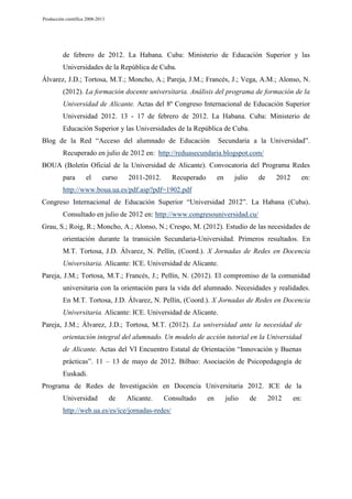 Producción científica 2008-2013

de febrero de 2012. La Habana. Cuba: Ministerio de Educación Superior y las
Universidades de la República de Cuba.
Álvarez, J.D.; Tortosa, M.T.; Moncho, A.; Pareja, J.M.; Francés, J.; Vega, A.M.; Alonso, N.
(2012). La formación docente universitaria. Análisis del programa de formación de la
Universidad de Alicante. Actas del 8º Congreso Internacional de Educación Superior
Universidad 2012. 13 - 17 de febrero de 2012. La Habana. Cuba: Ministerio de
Educación Superior y las Universidades de la República de Cuba.
Blog de la Red “Acceso del alumnado de Educación

Secundaria a la Universidad”.

Recuperado en julio de 2012 en: http://reduasecundaria.blogspot.com/
BOUA (Boletín Oficial de la Universidad de Alicante). Convocatoria del Programa Redes
para

el

curso

2011-2012.

Recuperado

en

julio

de

2012

en:

http://www.boua.ua.es/pdf.asp?pdf=1902.pdf
Congreso Internacional de Educación Superior “Universidad 2012”. La Habana (Cuba).
Consultado en julio de 2012 en: http://www.congresouniversidad.cu/
Grau, S.; Roig, R.; Moncho, A.; Alonso, N.; Crespo, M. (2012). Estudio de las necesidades de
orientación durante la transición Secundaria-Universidad. Primeros resultados. En
M.T. Tortosa, J.D. Álvarez, N. Pellín, (Coord.). X Jornadas de Redes en Docencia
Universitaria. Alicante: ICE. Universidad de Alicante.
Pareja, J.M.; Tortosa, M.T.; Francés, J.; Pellín, N. (2012). El compromiso de la comunidad
universitaria con la orientación para la vida del alumnado. Necesidades y realidades.
En M.T. Tortosa, J.D. Álvarez, N. Pellín, (Coord.). X Jornadas de Redes en Docencia
Universitaria. Alicante: ICE. Universidad de Alicante.
Pareja, J.M.; Álvarez, J.D.; Tortosa, M.T. (2012). La universidad ante la necesidad de
orientación integral del alumnado. Un modelo de acción tutorial en la Universidad
de Alicante. Actas del VI Encuentro Estatal de Orientación “Innovación y Buenas
prácticas”. 11 – 13 de mayo de 2012. Bilbao: Asociación de Psicopedagogía de
Euskadi.
Programa de Redes de Investigación en Docencia Universitaria 2012. ICE de la
Universidad

de

Alicante.

Consultado

http://web.ua.es/es/ice/jornadas-redes/

en

julio

de

2012

en:

 