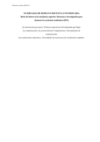 Producción científica 2008-2013

XI JORNADAS DE REDES EN DOCENCIA UNIVERSITARIA
Retos de futuro en la enseñanza superior: Docencia e investigación para
alcanzar la excelencia académica (2013)

La tutorización por pares: Primera experiencia del alumnado que llega.
La comunicación y la acción tutorial. Competencias y herramientas de
comunicación.
Las transiciones educativas. Necesidades de un proceso de orientación completo.

 