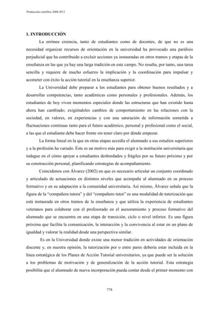 Producción científica 2008-2013

1. INTRODUCCIÓN
La errónea creencia, tanto de estudiantes como de docentes, de que no es una
necesidad organizar recursos de orientación en la universidad ha provocado una parálisis
perjudicial que ha contribuido a excluir acciones ya instauradas en otros tramos y etapas de la
enseñanza en las que ya hay una larga tradición en este campo. No resulta, por tanto, una tarea
sencilla y requiere de mucho esfuerzo la implicación y la coordinación para impulsar y
acometer con éxito la acción tutorial en la enseñanza superior.
La Universidad debe preparar a los estudiantes para obtener buenos resultados y a
desarrollar competencias, tanto académicas como personales y profesionales. Además, los
estudiantes de hoy viven momentos especiales donde las estructuras que han existido hasta
ahora han cambiado; exigiéndoles cambios de comportamiento en las relaciones con la
sociedad, en valores, en experiencias y con una saturación de información sometida a
fluctuaciones continuas tanto para el futuro académico, personal y profesional como el social,
a las que el estudiante debe hacer frente sin tener claro por dónde empezar.
La forma lineal en la que en otras etapas accedía el alumnado a sus estudios superiores
y a la profesión ha variado. Éste es un motivo más para exigir a la institución universitaria que
indague en el cómo apoyar a estudiantes desbordados y frágiles por su futuro próximo y por
su construcción personal, planificando estrategias de acompañamiento.
Coincidimos con Álvarez (2002) en que es necesario articular un conjunto coordinado
y articulado de actuaciones en distintos niveles que acompañe al alumnado en su proceso
formativo y en su adaptación a la comunidad universitaria. Así mismo, Álvarez señala que la
figura de la “compañera tutora” y del “compañero tutor” es una modalidad de tutorización que
está instaurada en otros tramos de la enseñanza y que utiliza la experiencia de estudiantes
veteranos para colaborar con el profesorado en el asesoramiento y proceso formativo del
alumnado que se encuentra en una etapa de transición, ciclo o nivel inferior. Es una figura
próxima que facilita la comunicación, la interacción y la convivencia al estar en un plano de
igualdad y valorar la realidad desde una perspectiva similar.
Es en la Universidad donde existe una menor tradición en actividades de orientación
discente y, en nuestra opinión, la tutorización por o entre pares debería estar incluida en la
línea estratégica de los Planes de Acción Tutorial universitarios, ya que puede ser la solución
a los problemas de motivación y de generalización de la acción tutorial. Esta estrategia
posibilita que el alumnado de nueva incorporación pueda contar desde el primer momento con

778

 
