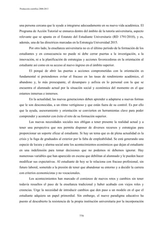 Producción científica 2008-2013

una persona cercana que le ayude a integrarse adecuadamente en su nueva vida académica. El
Programa de Acción Tutorial se enmarca dentro del ámbito de la tutoría universitaria, aspecto
relevante que se apunta en el Estatuto del Estudiante Universitario (RD 1791/2010), y es,
además, una de las directrices marcadas en la Estrategia Universidad 2015.
Por otro lado, la enseñanza universitaria no es el último período de la formación de los
estudiantes y en consecuencia no puede ni debe cerrar puertas a la investigación, a la
innovación, ni a la planificación de estrategias y acciones favorecedoras en la orientación al
estudiante así como en su acceso al nuevo ingreso en el ámbito superior.
El porqué de abrir las puertas a acciones comprometidas con la orientación es
fundamental si pretendemos evitar el fracaso en las tasas de rendimiento académico, el
abandono y, lo más preocupante, el desamparo y asfixia en lo personal con la que se
encuentra el alumnado actual por la situación social y económica del momento en el que
estamos inmersas e inmersos.
En la actualidad, las nuevas generaciones deben aprender a adaptarse a nuevas formas
que le son desconocidas, a un ritmo vertiginoso y que están fuera de su control. Es por ello
que la ayuda, asesoramiento y orientación se convierten en herramientas clave para poder
comprender y acometer con éxito el reto de su formación superior.
Las nuevas necesidades sociales nos obligan a tener presente la realidad actual y a
tener una perspectiva que nos permita disponer de diversos recursos y estrategias para
proporcionar un soporte eficaz al estudiante. Si hay un tema que es de plena actualidad es la
crisis y la fuga de graduados al exterior por la falta de empleabilidad. Se está generando una
especie de locura y alarma social ante los acontecimientos económicos que dejan al estudiante
en una indefensión para tomar decisiones que no podemos ni debemos ignorar. Hay
numerosas variables que han aparecido en escena que debilitan al alumnado y le pueden hacer
modificar sus expectativas. Al estudiante de hoy se le relaciona con fracaso profesional, sin
futuro laboral, sometido a la presión de tener que abandonar su entorno y a decidir la carrera
con criterios economicistas y no vocacionales.
Los acontecimientos han marcado el comienzo de nuevos retos y cambios sin tener
todavía resueltos el paso de la enseñanza tradicional y haber acabado con viejos roles y
creencias. Urge la necesidad de introducir cambios que den paso a un modelo en el que el
estudiante adquiera un papel primordial. Sin embargo, el nuevo paradigma educativo ha
puesto al descubierto la resistencia de la propia institución universitaria por la incorporación

779

 